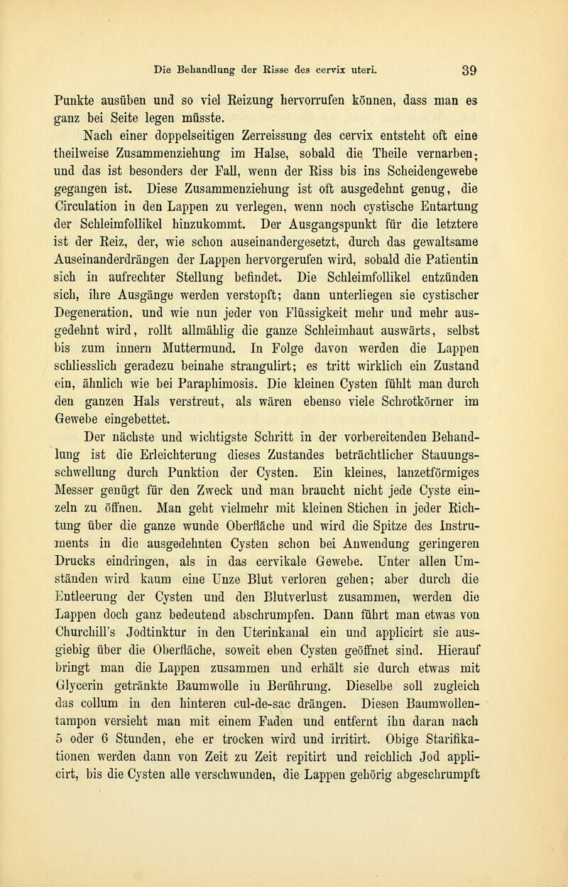 Punkte ausüben und so viel Reizung hervorrufen können, dass man es ganz bei Seite legen müsste. Nach einer doppelseitigen Zerreissung des cervix entsteht oft eine theilweise Zusammenziehung im Halse, sobald die Theile vernarben; und das ist besonders der Fall, wenn der Eiss bis ins Scheidengewebe gegangen ist. Diese Zusammenziehung ist oft ausgedehnt genug, die Circulation in den Lappen zu verlegen, wenn noch cystische Entartung der Schleimfollikel hinzukommt. Der Ausgangspunkt für die letztere ist der Eeiz, der, wie schon auseinandergesetzt, durch das gewaltsame Auseinanderdrängen der Lappen hervorgerufen wird, sobald die Patientin sich in aufrechter Stellung befindet. Die Schleimfollikel entzünden sich, ihre Ausgänge werden verstopft; dann unterliegen sie cystischer Degeneration, und wie nun jeder von Flüssigkeit mehr und mehr aus- gedehnt wird, rollt allmählig die ganze Schleimhaut auswärts, selbst bis zum innern Muttermund. In Folge davon werden die Lappen schliesslich geradezu beinahe strangulirt; es tritt wirklich ein Zustand ein, ähnlich wie bei Paraphimosis. Die kleinen Cysten fühlt man durch den ganzen Hals verstreut, als wären ebenso viele Schrotkörner im Gewebe eingebettet. Der nächste und wichtigste Schritt in der vorbereitenden Behand- lung ist die Erleichterung dieses Zustandes beträchtlicher Stauungs- schwellung durch Punktion der Cysten. Ein kleines, lanzetförmiges Messer genügt für den Zweck und man braucht nicht jede Cyste ein- zeln zu öffnen. Man geht vielmehr mit kleinen Stichen in jeder Rich- tung über die ganze wunde Oberfläche und wird die Spitze des Instru- ments in die ausgedehnten Cysten schon bei Anwendung geringeren Drucks eindringen, als in das cervikale Gewebe. Unter allen Um- ständen wird kaum eine Unze Blut verloren gehen; aber durch die Entleerung der Cysten und den Blutverlust zusammen, werden die Lappen doch ganz bedeutend abschrumpfen. Dann führt man etwas von Churchill's Jodtinktur in den Uterinkanal ein und applicirt sie aus- giebig über die Oberfläche, soweit eben Cysten geöffnet sind. Hierauf bringt man die Lappen zusammen und erhält sie durch etwas mit Glycerin getränkte Baumwolle in Berührung. Dieselbe soll zugleich das Collum in den hinteren cul-de-sac drängen. Diesen Baumwollen- tampon versieht man mit einem Faden und entfernt ihn daran nach 5 oder 6 Stunden, ehe er trocken wird und irritirt. Obige Starifika- tionen werden dann von Zeit zu Zeit repitirt und reichlich Jod appli- cirt, bis die Cysten alle verschwunden, die Lappen gehörig abgeschrumpft