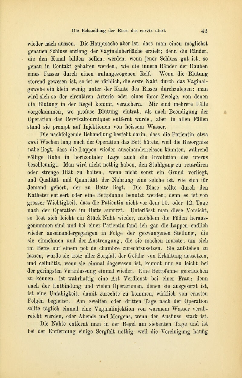 wieder nach aussen. Die Hauptsache aber ist, dass man einen möglichst genauen Schluss entlang der Vaginaloberfläche erzielt; denn die Ränder, die den Kanal bilden sollen, werden, wenn jener Schluss gut ist, so genau in Contakt gehalten werden, wie die innern Ränder der Dauben eines Fasses durch einen gutangezogenen Reif. Wenn die Blutung störend gewesen ist, so ist es räthlich, die erste Naht durch das Vaginal- gewebe ein klein wenig unter der Kante des Risses durchzulegen: man wird sich so der circulären Arterie oder eines ihrer Zweige, von denen die Blutung in der Regel kommt, versichern. Mir sind mehrere Fälle vorgekommen, wo profuse Blutung eintrat, als nach Beendigung der Operation das Cervikaltourniquet entfernt wurde, aber in allen Fällen stand sie prompt auf Injektionen von heissem Wasser. Die nachfolgende Behandlung besteht darin, dass die Patientin etwa zwei Wochen lang nach der Operation das Bett hütete, weil die Besorgniss nahe liegt, dass die Lappen wieder auseinanderreissen könnten, während völlige Ruhe in horizontaler Lage auch die Involution des uterus beschleunigt. Man wird nicht nöthig haben, den Stuhlgang zu retardiren oder strenge Diät zu halten, wenn nicht sonst ein Grund vorliegt, und Qualität und Quantität der Nahrung eine solche ist, wie sich für Jemand gehört, der zu Bette liegt. Die Blase sollte durch den Katheter entleert oder eine Bettpfanne benutzt werden; denn es ist von grosser Wichtigkeit, dass die Patientin nicht vor dem 10. oder 12. Tage nach der Operation im Bette aufsitzt. Unterlässt man diese Vorsicht, so löst sich leicht ein Stück Naht wieder, nachdem die Fäden heraus- genommen sind und bei einer Patientin fand ich gar die Lappen endlich wieder auseinandergegangen in Folge der gezwungenen Stellung, die sie einnehmen und der Anstrengung, die sie machen musste, um sich im Bette auf einem pot de chambre zurechtzusetzen. Sie aufstehen zu lassen, würde sie trotz aller Sorgfalt der Gefahr von Erkältung aussetzen, und cellulitis, wenn sie einmal dagewesen ist, kommt nur zu leicht bei der geringsten Veranlassung einmal wieder. Eine Bettpfanne gebrauchen zu können, ist wahrhaftig eine Art Verdienst bei einer Frau; denn nach der Entbindung und vielen Operationen, denen sie ausgesetzt ist, ist eine Unfähigkeit, damit zurechte zu kommen, wirklich von ernsten Folgen begleitet. Am zweiten oder dritten Tage nach der Operation sollte täglich einmal eine Vaginalinjektion von warmem Wasser verab- reicht werden, oder Abends und Morgens, wenn der Ausfluss stark ist. Die Nähte entfernt man in der Regel am siebenten Tage und ist bei der Entfernung einige Sorgfalt nöthig, weil die Vereinigung häufig