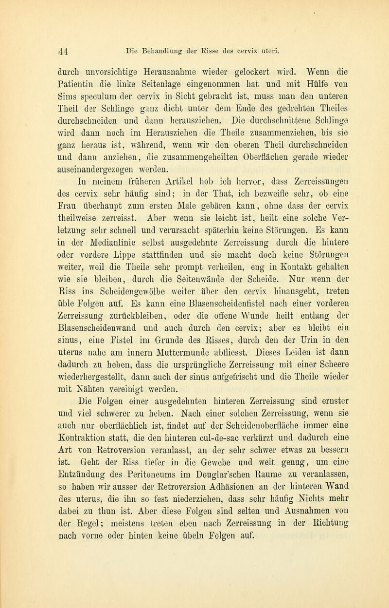 durch unvorsichtige Herausnahme wieder gelockert wird. Wenn die Patientin die linke Seitenlage eingenommen hat und mit Hülfe von Sims speculum der cervix in Sicht gebracht ist, muss man den unteren Theil der Schlinge ganz dicht unter dem Ende des gedrehten Theiles durchschneiden und dann herausziehen. Die durchschnittene Schlinge wird dann noch im Herausziehen die Theile zusammenziehen, bis sie ganz heraus ist, während, wenn wir den oberen Theil durchschneiden und dann anziehen, die zusammengeheilten Oberflächen gerade wieder auseinandergezogen werden. In meinem früheren Artikel hob ich hervor, dass Zerreissungen des cervix sehr häufig sind; in der That, ich bezweifle sehr, ob eine Frau überhaupt zum ersten Male gebären kann, ohne dass der cervix theilweise zerreisst. Aber wenn sie leicht ist, heilt eine solche Ver- letzung sehr schnell und verursacht späterhin keine Störungen. Es kann in der Medianlinie selbst ausgedehnte Zerreissung durch die hintere oder vordere Lippe stattfinden und sie macht doch keine Störungen weiter, weil die Theile sehr prompt verheilen, eng in Kontakt gehalten wie sie bleiben, durch die Seitenwände der Scheide. Nur wenn der Kiss ins Scheidengewölbe weiter über den cervix hinausgeht, treten üble Folgen auf. Es kann eine Blasenscheidenfistel nach einer vorderen Zerreissung zurückbleiben, oder die offene Wunde heilt entlang der Blasenscheidenwand und auch durch den cervix; aber es bleibt ein sinus, eine Fistel im Grunde des Kisses, durch den der Urin in den uterus nahe am innern Muttermunde abfliesst. Dieses Leiden ist dann dadurch zu heben, dass die ursprüngliche Zerreissung mit einer Scheere wiederhergestellt, dann auch der sinus aufgefrischt und die Theile wieder mit Nähten vereinigt werden. Die Folgen einer ausgedehnten hinteren Zerreissung sind ernster und viel schwerer zu heben. Nach einer solchen Zerreissung, wenn sie auch nur oberflächlich ist, findet auf der Scheidenoberfläche immer eine Kontraktion statt, die den hinteren cul-de-sac verkürzt und dadurch eine Art von Retroversion veranlasst, an der sehr schwer etwas zu bessern ist. Geht der Riss tiefer in die Gewebe und weit genug, um eine Entzündung des Peritoneums im Douglar'schen Eaume zu veranlassen, so haben wir ausser der Retroversion Adhäsionen an der hinteren Wand des uterus, die ihn so fest niederziehen, dass sehr häufig Nichts mehr dabei zu thun ist. Aber diese Folgen sind selten und Ausnahmen von der Regel; meistens treten eben nach Zerreissung in der Richtung nach vorne oder hinten keine Übeln Folgen auf.