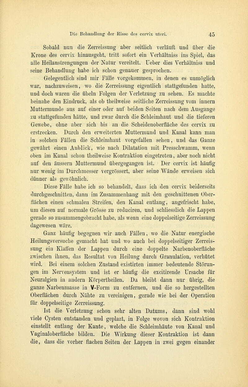Sobald nim die Zerreissung aber seitlich verläuft und über die Krone des cervix hinausgeht, tritt sofort ein Verhältniss ins Spiel, das alle Heilanstrengungen der Natur vereitelt. Ueber dies Verhältniss und seine Behandlung habe ich schon genauer gesprochen. Gelegentlich sind mir Fälle vorgekommen, in denen es unmöglich war, nachzuweisen, wo die Zerreissung eigentlich stattgefunden hatte, und doch waren die Übeln Folgen der Verletzung zu sehen. Es machte beinahe den Eindruck, als ob theilweise seitliche Zerreissung vom innern Muttermunde aus auf einer oder auf beiden Seiten nach dem Ausgange zu stattgefunden hätte, und zwar durch die Schleimhaut und die tieferen Gewebe, ohne aber sich bis an die Scheidenoberfläche des cervix zu erstrecken. Durch den erweiterten Muttermund und Kanal kann man in solchen Fällen die Schleimhaut vorgefallen sehen, und das Ganze gewährt einen Anblick, wie nach Dilatation mit Presschwamm, wenn oben im Kanal schon theilweise Kontraktion eingetreten, aber noch nicht auf den äussern Muttermund übergegangen ist. Der cervix ist häufig nur wenig im Durchmesser vergrössert, aber seine Wände erweisen sich dünner als gewöhnlich. Diese Fälle habe ich so behandelt, dass ich den cervix beiderseits durchgeschnitten, dann im Zusammenhang mit den geschnittenen Ober- flächen einen schmalen Streifen, den Kanal entlang, angefrischt habe, um diesen auf normale Grösse zu reduciren, und schliesslich die Lappen gerade so zusammengebracht habe, als wenn eine doppelseitige Zerreissung dagewesen wäre. Ganz häufig begegnen wir auch Fällen, wo die Natur energische Heilungsversuche gemacht hat und wo auch bei doppelseitiger Zerreis- sung eiu Klaffen der Lappen durch eine doppelte Narbenoberfläche zwischen ihnen, das Kesultat von Heilung durch Granulation, verhütet wird. Bei einem solchen Zustand existirten immer bedeutende Störun- gen im Nervensystem und ist er häufig die excitirende Ursache für Neuralgien in andern Körpertheilen. Da bleibt dann nur übrig, die ganze Narbenmasse in V-Form zu entfernen, und die so hergestellten Oberflächen durch Nähte zu vereinigen, gerade wie bei der Operation für doppelseitige Zerreissung. Ist die Verletzung schon sehr alten Datums, dann sind wohl viele Cysten entstanden und geplazt, in Folge wovon sich Kontraktion einstellt entlang der Kante, welche die Schleimhäute von Kanal und Vaginaloberfiäche bilden. Die Wirkung dieser Kontraktion ist dann die, dass die vorher flachen Seiten der Lappen in zwei gegen einander