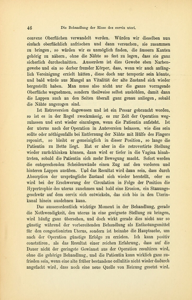 convexe Oberflächen verwandelt werden. Würden wir dieselben nun einfach oberflächlich anfrischen und dann versuchen, sie zusammen zu bringen, so würden wir es unmöglich finden, die äussern Kanten gehörig zu nähern, ohne die Nähte so fest zu legen, dass sie ganz sicherlich durchschnitten. Ausserdem ist dies Gewebe eben Narben- gewebe und ein so derber fremder Körper, dass, wenn wir auch anfäng- lich Vereinigung erzielt hätten, diese doch nur temporär sein könnte, und bald würde aus Mangel an Vitalität der alte Zustand sich wieder hergestellt haben. Man muss also nicht nur die ganze vorragende Oberfläche wegnehmen, sondern theilweise selbst aushöhlen, damit dann die Lappen auch an den Seiten überall ganz genau anliegen, sobald die Nähte angezogen sind. Ist Retroversion dagewesen und ist ein Pessar gebraucht worden, so ist es in der Regel zweckmässig, es zur Zeit der Operation weg- zulassen und erst wieder einzulegen, wenn die Patientin aufsteht. Ist der uterus nach der Operation in Anteversion belassen, wie dies sein sollte oder nöthigenfalls bei Entfernung der Nähte mit Hülfe des Pingers reponirt, so bleibt er gemeiniglich in dieser Position, so lange die Patientin zu Bette liegt. Hat er aber in die retrovertirte Stellung wieder zurückhinken können, dann wird er tiefer in die Vagina hinab- treten, sobald die Patientin sich mehr Bewegung macht. Sofort werden die entsprechenden Scheidenwände einen Zug auf den vorderen und hinteren Lappen ausüben. Und das Resultat wird dann sein, dass durch Absorption der ursprüngliche Zustand sich wieder herstellt, oder es wird bei der Erschwerung der Circulation in Folge der Position die Hypertrophie des uterus zunehmen und bald eine Erosion, ein Stauungs- geschwür auf dem cervix sich entwickeln, das sich bis in den Uterin- kanal hinein ausdehnen kann. Das ausserordentlich wichtige Moment in der Behandlung, gerade die Notwendigkeit, den uterus in eine geeignete Stellung zu bringen, wird häufig ganz übersehen, und doch wirkt gerade dies nicht nur so günstig während der vorbereitenden Behandlung als Entlastungsmittel für den congestionirten Uterus, sondern ist beinahe die Hauptsache, um nach der Operation günstige Erfolge zu erzielen. Ich kann positiv constatiren, als das Resultat einer reichen Erfahrung, dass auf die Dauer nicht der geringste Gewinnst aus der Operation resultiren wird, ohne die gehörige Behandlung, und die Patientin kann wirklich ganz zu- frieden sein, wenn eine alte früher bestandene cellulitis nicht wieder dadurch angefacht wird, dass noch eine neue Quelle von Reizung gesetzt wird.