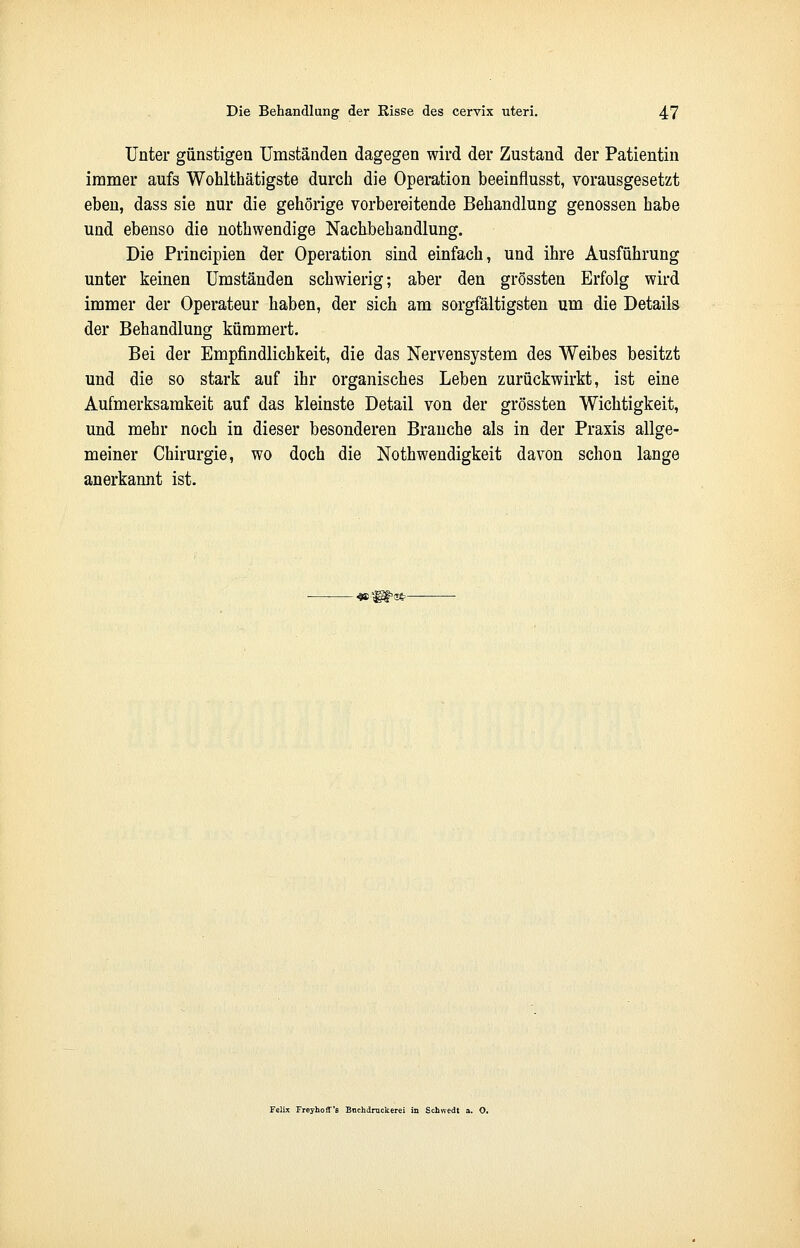 Unter günstigen Umständen dagegen wird der Zustand der Patientin immer aufs Wohlthätigste durch die Operation beeinflusst, vorausgesetzt eben, dass sie nur die gehörige vorbereitende Behandlung genossen habe und ebenso die nothwendige Nachbehandlung. Die Principien der Operation sind einfach, und ihre Ausführung unter keinen Umständen schwierig; aber den grössten Erfolg wird immer der Operateur haben, der sich am sorgfältigsten um die Details der Behandlung kümmert. Bei der Empfindlichkeit, die das Nervensystem des Weibes besitzt und die so stark auf ihr organisches Leben zurückwirkt, ist eine Aufmerksamkeit auf das kleinste Detail von der grössten Wichtigkeit, und mehr noch in dieser besonderen Branche als in der Praxis allge- meiner Chirurgie, wo doch die Notwendigkeit davon schon lange anerkannt ist. -•wf^ss- Felix Freyhoff'fl Bnchdruckerei