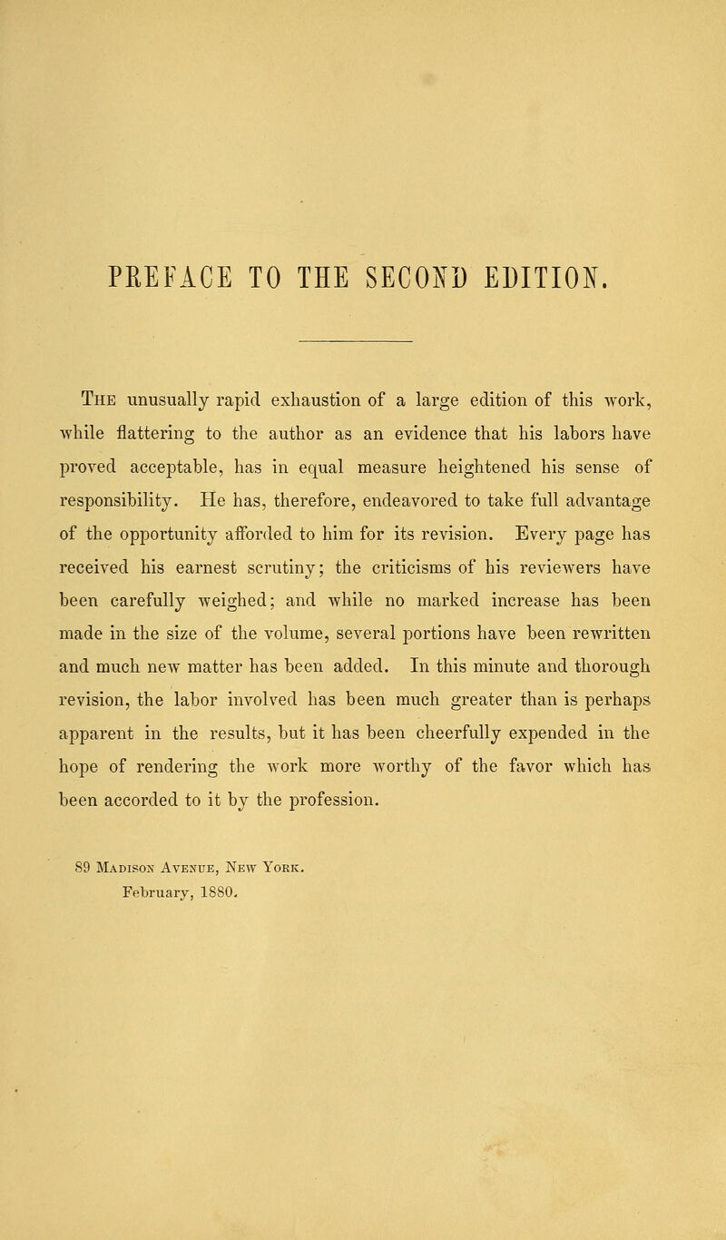The unusually rapid exhaustion of a large edition of this work, while flattering to the author as an evidence that his labors have proved acceptable, has in equal measure heightened his sense of responsibility. He has, therefore, endeavored to take full advantage of the opportunity afforded to him for its revision. Every page has received his earnest scrutiny; the criticisms of his reviewers have been carefully weighed; and while no marked increase has been made in the size of the volume, several portions have been rewritten and much new matter has been added. In this minute and thorough revision, the labor involved has been much greater than is perhaps apparent in the results, but it has been cheerfully expended in the hope of rendering the work more worthy of the favor which has been accorded to it by the profession. 89 Madison Avenue, New York. February, 1SS0,