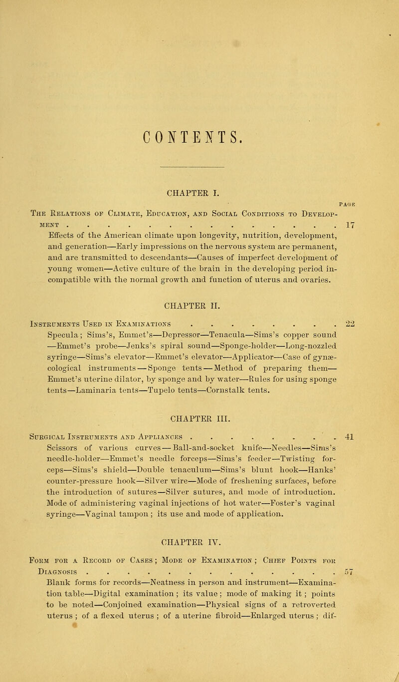 CONTESTS. CHAPTER I. PARE The Relations of Climate, Education, and Social Conditions to Develop- ment .............. 17 Effects of the American climate upon longevity, nutrition, development, and generation—Early impressions on the nervous system are permanent, and are transmitted to descendants—Causes of imperfect development of young women—Active culture of the brain in the developing period in- compatible with the normal growth and function of uterus and ovaries. CHAPTER II. Instruments Used in Examinations ........ 22 Specula; Sims's, Emmet's—Depressor—Tenacula—Sims's copper sound —Emmet's probe—Jenks's spiral sound—Sponge-holder—Long-nozzled syringe—Sims's elevator—Emmet's elevator—Applicator—Case of gynae- cological instruments — Sponge tents — Method of preparing them— Emmet's uterine dilator, by sponge and by water—Rules for using sponge tents—Laminaria tents—Tupelo tents—Cornstalk tents. CHAPTER III. Surgical Instruments and Appliances ........ 41 Scissors of various curves — Ball-and-socket knife—Needles—Sims's needle-holder—Emmet's needle forceps—Sims's feeder—Twisting for- ceps—Sims's shield—Double tenaculum—Sims's blunt hook—Hanks' counter-pressure hook—Silver wire—Mode of freshening surfaces, before the introduction of sutures—Silver sutures, and mode of introduction. Mode of administering vaginal injections of hot water—Foster's vaginal syringe—Vaginal tampon ; its use and mode of application. CHAPTER IV. Form for a Record of Cases ; Mode of Examination ; Chief Points for Diagnosis ............. 57 Blank forms for records—Neatness in person and instrument—Examina- tion table—Digital examination ; its value ; mode of making it ; points to be noted—Conjoined examination—Physical signs of a retroverted uterus ; of a flexed uterus ; of a uterine fibroid—Enlarged uterus ; dif-