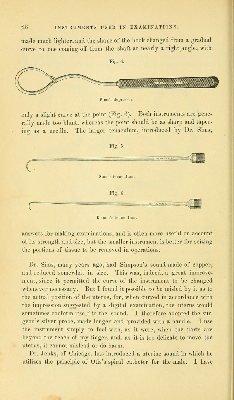 made much lighter, and the shape of the hook changed from a gradual curve to one coming off from the shaft at nearly a right angle, with Fig. 4. Sims's depressor. only a slight curve at the point (Fig. 6). Both instruments are gene- rally made too blunt, whereas the point should be as sharp and taper- ing as a needle. The larger tenaculum, introduced by Dr. Sims, Fis. 5. Sims's tenaculum. Fie. 6. Emmet's tenaculum. answers for making examinations, and is often more useful on account of its strength and size, but the smaller instrument is better for seizing the portions of tissue to be removed in operations. Dr. Sims, many years ago, had Simpson's sound made of copper, and reduced somewhat in size. This was, indeed, a great improve- ment, since it permitted the curve of the instrument to be changed whenever necessary. But I found it possible to be misled by it as to the actual position of the uterus, for, when curved in accordance with the impression suggested by a digital examination, the uterus would sometimes conform itself to the sound. I therefore adopted the sur- geon's silver probe, made longer and provided with a handle. I use the instrument simply to feel with, as it were, when the parts are beyond the reach of my finger, and, as it is too delicate to move the uterus, it cannot mislead or do harm. Dr. Jenks, of Chicago, has introduced a uterine sound in which he utilizes the principle of Otis's spiral catheter for the male. I have