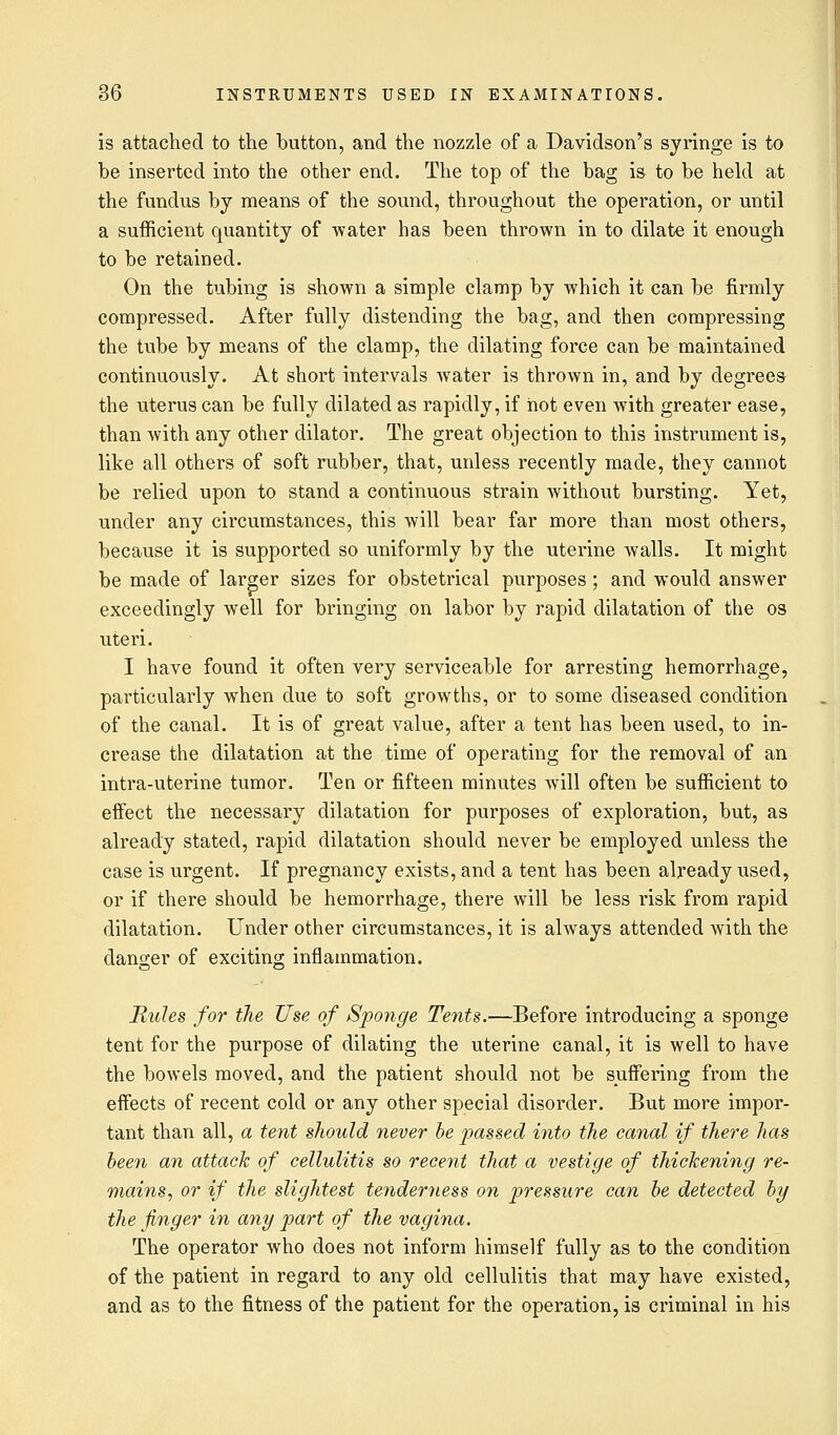 is attached to the button, and the nozzle of a Davidson's syringe is to be inserted into the other end. The top of the bag is to be held at the fundus by means of the sound, throughout the operation, or until a sufficient quantity of water has been thrown in to dilate it enough to be retained. On the tubing is shown a simple clamp by which it can be firmly compressed. After fully distending the bag, and then compressing the tube by means of the clamp, the dilating force can be maintained continuously. At short intervals water is thrown in, and by degrees the uterus can be fully dilated as rapidly, if hot even with greater ease, than with any other dilator. The great objection to this instrument is, like all others of soft rubber, that, unless recently made, they cannot be relied upon to stand a continuous strain without bursting. Yet, under any circumstances, this will bear far more than most others, because it is supported so uniformly by the uterine walls. It might be made of larger sizes for obstetrical purposes; and would answer exceedingly well for bringing on labor by rapid dilatation of the os uteri. I have found it often very serviceable for arresting hemorrhage, particularly when due to soft growths, or to some diseased condition of the canal. It is of great value, after a tent has been used, to in- crease the dilatation at the time of operating for the removal of an intra-uterine tumor. Ten or fifteen minutes will often be sufficient to effect the necessary dilatation for purposes of exploration, but, as already stated, rapid dilatation should never be employed unless the case is urgent. If pregnancy exists, and a tent has been already used, or if there should be hemorrhage, there will be less risk from rapid dilatation. Under other circumstances, it is always attended with the danger of exciting inflammation. Rules for the Use of Sponge Tents.—Before introducing a sponge tent for the purpose of dilating the uterine canal, it is well to have the bowels moved, and the patient should not be suffering from the effects of recent cold or any other special disorder. But more impor- tant than all, a tent should never be passed into the canal if there has been an attack of cellulitis so recent that a vestige of thickening re- mains, or if the slightest tenderness on pressure can be detected by the finger in any part of the vagina. The operator who does not inform himself fully as to the condition of the patient in regard to any old cellulitis that may have existed, and as to the fitness of the patient for the operation, is criminal in his