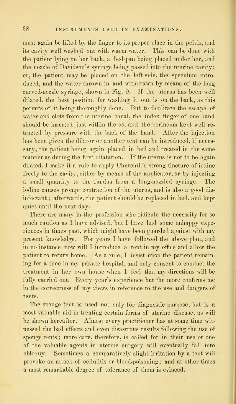 must again be lifted by the finger to its proper place in the pelvis, and its cavity well washed out with warm water. This can be done with the patient lying on her back, a bed-pan being placed under her, and the nozzle of Davidson's syringe being passed into the uterine cavity; or, the patient may be placed on the left side, the speculum intro- duced, and the water thrown in and withdrawn by means of the long curved-nozzle syringe, shown in Fig. 9. If the uterus has been well dilated, the best position for washing it out is on the back, as this permits of it being thoroughly done. But to facilitate the escape of water and clots from the uterine canal, the index finger of one hand should be inserted just within the os, and the perineum kept well re- tracted by pressure with the back of the hand. After the injection has been given the dilator or another tent can be introduced, if neces- sary, the patient being again placed in bed and treated in the same manner as during the first dilatation. If the uterus is not to be again dilated, I make it a rule to apply Churchill's strong tincture of iodine freely to the cavity, either by means of the applicator, or by injecting a small quantity to the fundus from a long-nozzled syringe. The iodine causes prompt contraction of the uterus, and is also a good dis- infectant ; afterwards, the patient should be replaced in bed, and kept quiet until the next day. There are many in the profession who ridicule the necessity for so much caution as I have advised, but I have had some unhappy expe- riences in times past, which might have been guarded against Avith my present knowledge. For years I have followed the above plan, and in no instance now will I introduce a tent in my office and allow the patient to return home. As a rule, I insist upon the patient remain- ing for a time in my private hospital, and only consent to conduct the treatment in her own house when I feel that my directions will be fully carried out. Every year's experience but the more confirms me in the correctness of my views in reference to the use and dangers of tents. The sponge tent is used not only for diagnostic purpose, but is a most valuable aid in treating certain forms of uterine disease, as will be shown hereafter. Almost every practitioner has at some time wit- nessed the bad effects and even disastrous results following the use of sponge tents; more care, therefore, is called for in their use or one of the valuable agents in uterine surgery will eventually fall into obloquy. Sometimes a comparatively slight irritation by a tent will provoke an attack of cellulitis or blood-poisoning; and at other times a most remarkable dearee of tolerance of them is evinced.