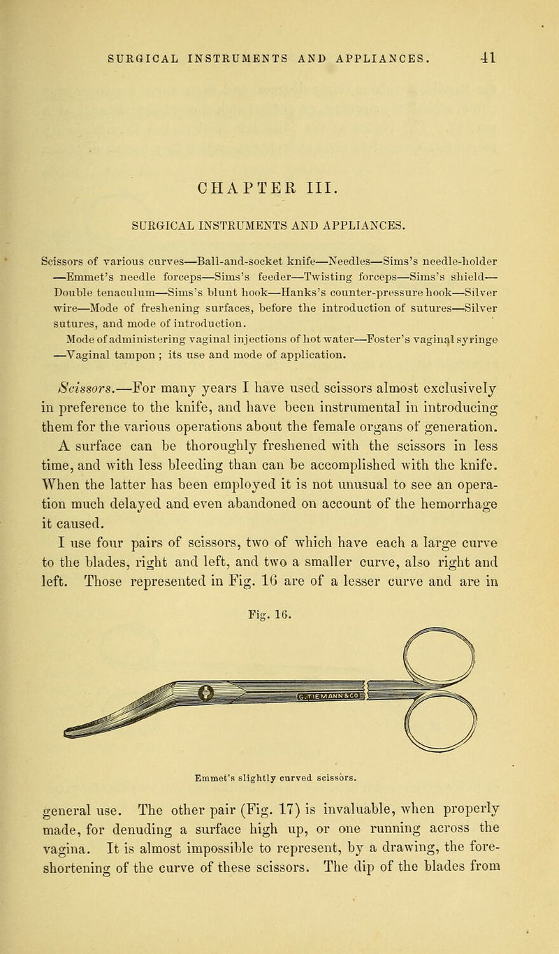 CHAPTER III. SURGICAL INSTRUMENTS AND APPLIANCES. Scissors of various curves—Ball-and-socket knife—Needles—Sinis's needle-holder —Emmet's needle forceps—Sims's feeder—Twisting forceps—Sims's shield— Double tenaculum—Sims's blunt hook—Hanks's counter-pressure hook—Silver wire—Mode of freshening surfaces, before the introduction of sutures—Silver sutures, and mode of introduction. Mode of administering vaginal injections of hot water—Foster's vaginal syringe —Vaginal tampon ; its use and mode of application. Scissors.—For many years I have used scissors almost exclusively in preference to the knife, and have been instrumental in introducing them for the various operations about the female organs of generation. A surface can be thoroughly freshened with the scissors in less time, and with less bleeding than can be accomplished with the knife. When the latter has been employed it is not unusual to see an opera- tion much delayed and even abandoned on account of the hemorrhage it caused. I use four pairs of scissors, two of which have each a large curve to the blades, right and left, and two a smaller curve, also right and left. Those represented in Fig. 16 are of a lesser curve and are in Fig. IS. Emmet's slightly curved scissors. general use. The other pair (Fig. 17) is invaluable, when properly made, for denuding a surface high up, or one running across the vagina. It is almost impossible to represent, by a drawing, the fore- shortening of the curve of these scissors. The dip of the blades from