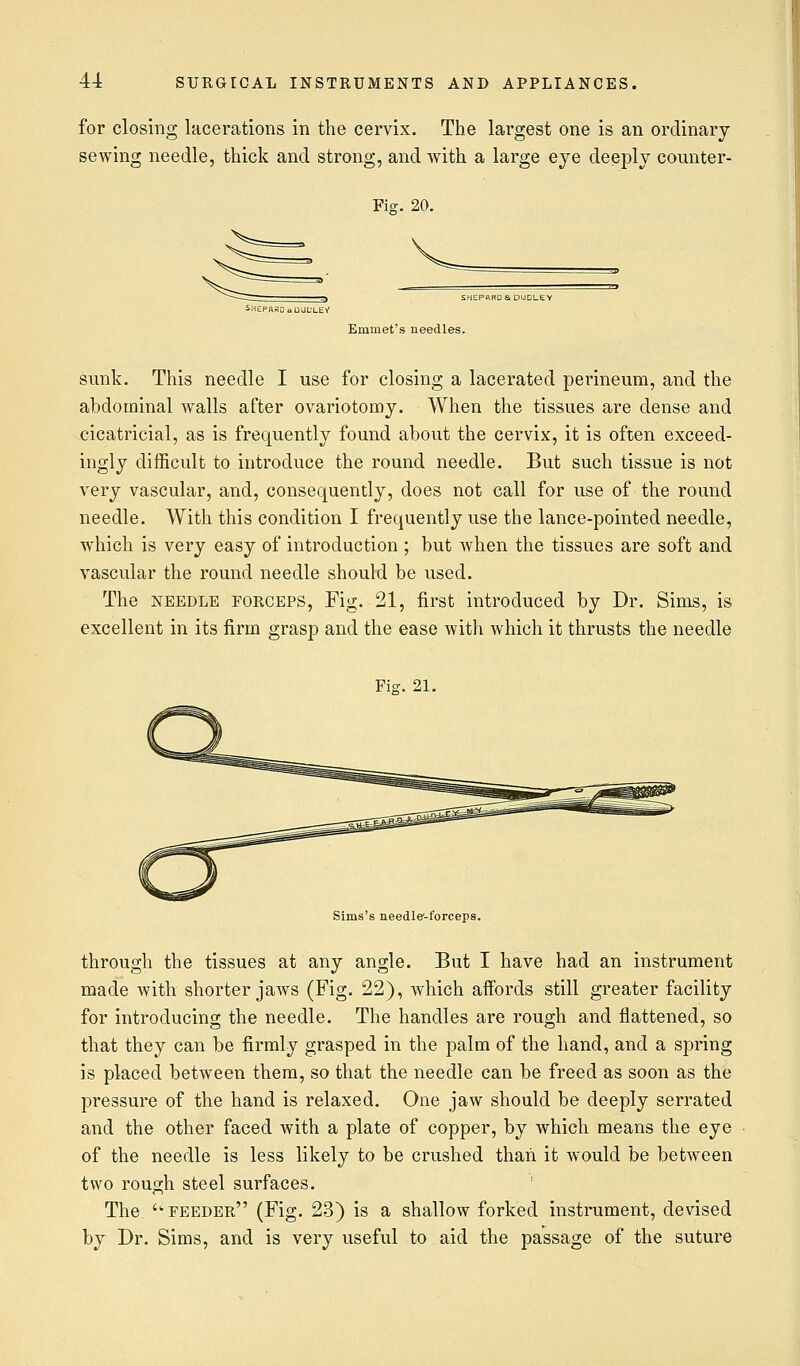 for closing lacerations in the cervix. The largest one is an ordinary sewing needle, thick and strong, and with a large eye deeply counter- Fig-. 20. vi Emmet's needles. sunk. This needle I use for closing a lacerated perineum, and the abdominal Avails after ovariotomy. When the tissues are dense and cicatricial, as is frequently found about the cervix, it is often exceed- ingly difficult to introduce the round needle. But such tissue is not very vascular, and, consequently, does not call for use of the round needle. With this condition I frequently use the lance-pointed needle, which is very easy of introduction ; but when the tissues are soft and vascular the round needle should be used. The needle forceps, Fig. 21, first introduced by Dr. Sims, is excellent in its firm grasp and the ease with which it thrusts the needle Fig-. 21. Sims's needle'-forceps. through the tissues at any angle. But I have had an instrument made with shorter jaws (Fig. 22), which affords still greater facility for introducing the needle. The handles are rough and flattened, so that they can be firmly grasped in the palm of the hand, and a spring is placed between them, so that the needle can be freed as soon as the pressure of the hand is relaxed. One jaw should be deeply serrated and the other faced with a plate of copper, by which means the eye of the needle is less likely to be crushed than it would be between two rough steel surfaces. The 'feeder (Fig. 23) is a shallow forked instrument, devised by Dr. Sims, and is very useful to aid the passage of the suture