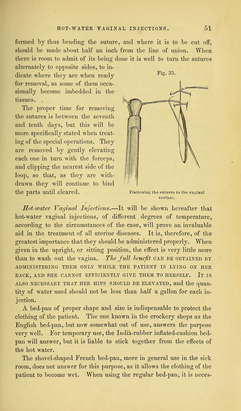 Fig. 33. formed by thus bending the suture, and where it is to be cut off, should be made about half an inch from the line of union. When there is room to admit of its being done it is well to turn the sutures alternately to opposite sides, to in- dicate where they are when ready for removal, as some of them occa- sionally become imbedded in the tissues. . The proper time for removing the sutures is between the seventh and tenth days, but this will be more specifically stated when treat- ing of the special operations. They are removed by gently elevating each one in turn with the forceps, and clipping the nearest side of the loop, so that, as they are with- drawn they will continue to bind the parts until Cleared. Flattening the sutures to the vaginal surface. Hot-water Vaginal Injections.—It will be shown hereafter that hot-water vaginal injections, of different degrees of temperature, according to the circumstances of the case, will prove an invaluable aid in the treatment of all uterine diseases. It is, therefore, of the greatest importance that they should be administered properly. When given in the upright, or sitting position, the effect is very little more than to wash out the vagina. The full benefit can be obtained by ADMINISTERING THEM ONLY WHILE THE PATIENT IS LYING ON HER BACK, AND SHE CANNOT EFFICIENTLY GIVE THEM TO HERSELF. It IS ALSO NECESSARY THAT HER HIPS SHOULD BE ELEVATED, and the quan- tity of water used should not be less than half a gallon for each in- jection. A bed-pan of proper shape and size is indispensable to protect the clothing of the patient. The one known in the crockery shops as the English bed-pan,.but now somewhat out of use, answers the purpose very well. For temporary use, the India-rubber inflated-cushion bed- pan will answer, but it is liable to stick together from the effects of the hot water. The shovel-shaped French bed-pan, more in general use in the sick room, does not answer for this purpose, as it allows the clothing of the patient to become wet. When using the regular bed-pan, it is neces-