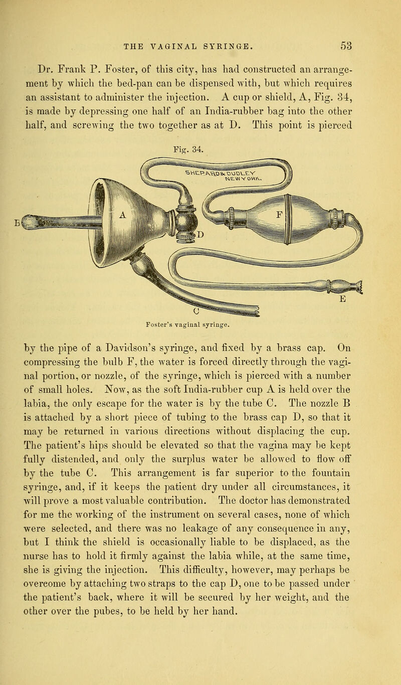 Dr. Frank P. Foster, of this city, has had constructed an arrange- ment by which the bed-pan can be dispensed with, but which requires an assistant to administer the injection. A cup or shield, A, Fig. 34, is made by depressing one half of an India-rubber bag into the other half, and screwing the two together as at D. This point is pierced Fig. 34. Foster's vaginal syringe. by the pipe of a Davidson's syringe, and fixed by a brass cap. On compressing the bulb F, the water is forced directly through the vagi- nal portion, or nozzle, of the syringe, which is pierced with a number of small holes. Now, as the soft India-rubber cup A is held over the labia, the only escape for the water is by the tube C. The nozzle B is attached by a short piece of tubing to the brass cap D, so that it may be returned in various directions without displacing the cup. The patient's hips should be elevated so that the vagina may be kept fully distended, and only the surplus water be allowed to flow off by the tube C. This arrangement is far superior to the fountain syringe, and, if it keeps the patient dry under all circumstances, it will prove a most valuable contribution. The doctor has demonstrated for me the working of the instrument on several cases, none of which were selected, and there was no leakage of any consequence in any, but I think the shield is occasionally liable to be displaced, as the nurse has to hold it firmly against the labia while, at the same time, she is giving the injection. This difficulty, however, may perhaps be overcome by attaching two straps to the cap D, one to be passed under the patient's back, where it will be secured by her weight, and the other over the pubes, to be held by her hand.