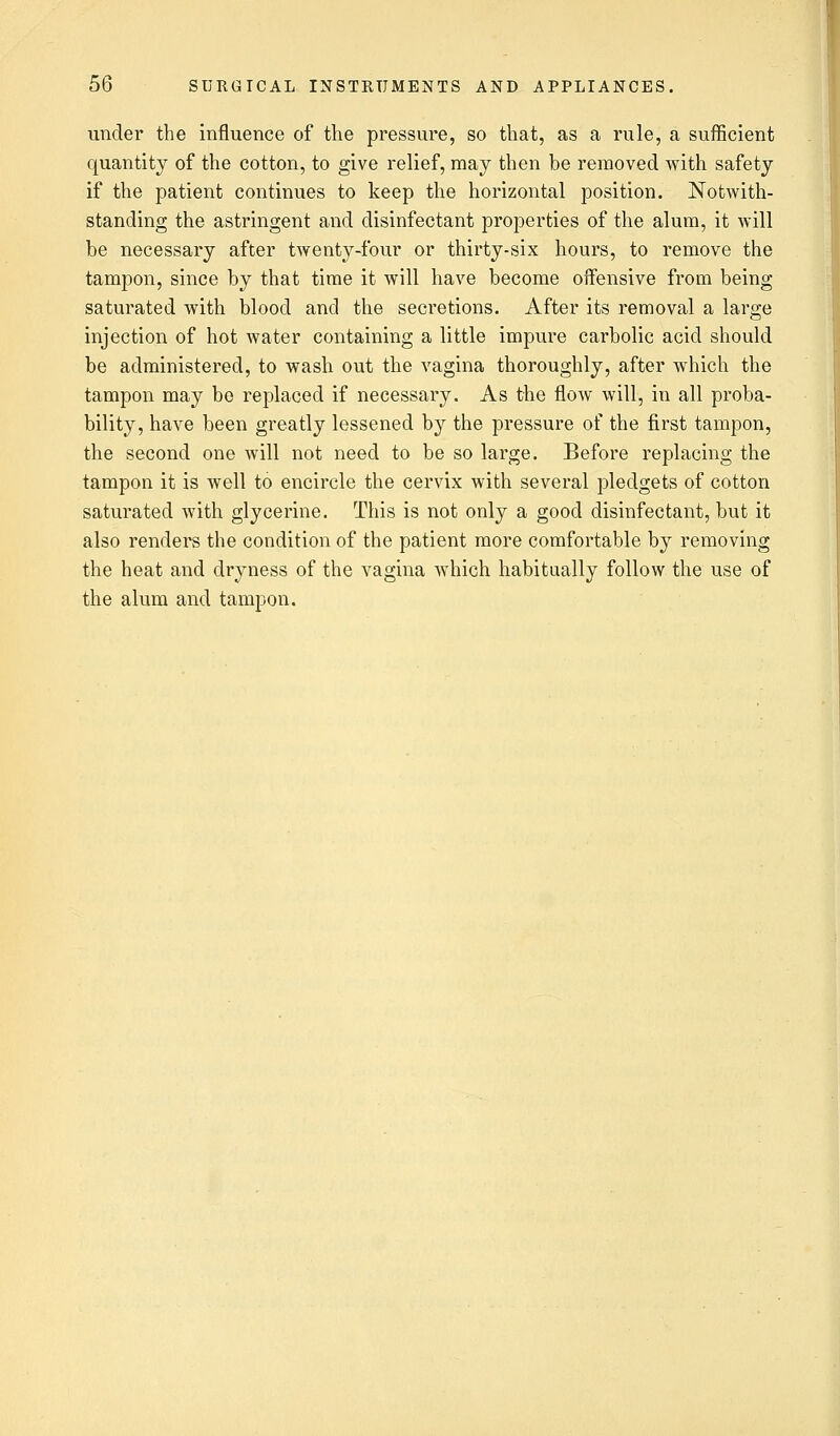 under the influence of the pressure, so that, as a rule, a sufficient quantity of the cotton, to give relief, may then be removed with safety if the patient continues to keep the horizontal position. Notwith- standing the astringent and disinfectant properties of the alum, it will be necessary after twenty-four or thirty-six hours, to remove the tampon, since by that time it will have become offensive from being saturated with blood and the secretions. After its removal a large injection of hot water containing a little impure carbolic acid should be administered, to wash out the vagina thoroughly, after which the tampon may be replaced if necessary. As the flow will, in all proba- bility, have been greatly lessened by the pressure of the first tampon, the second one will not need to be so large. Before replacing the tampon it is well to encircle the cervix with several pledgets of cotton saturated with glycerine. This is not only a good disinfectant, but it also renders the condition of the patient more comfortable by removing the heat and dryness of the vagina which habitually follow the use of the alum and tampon.