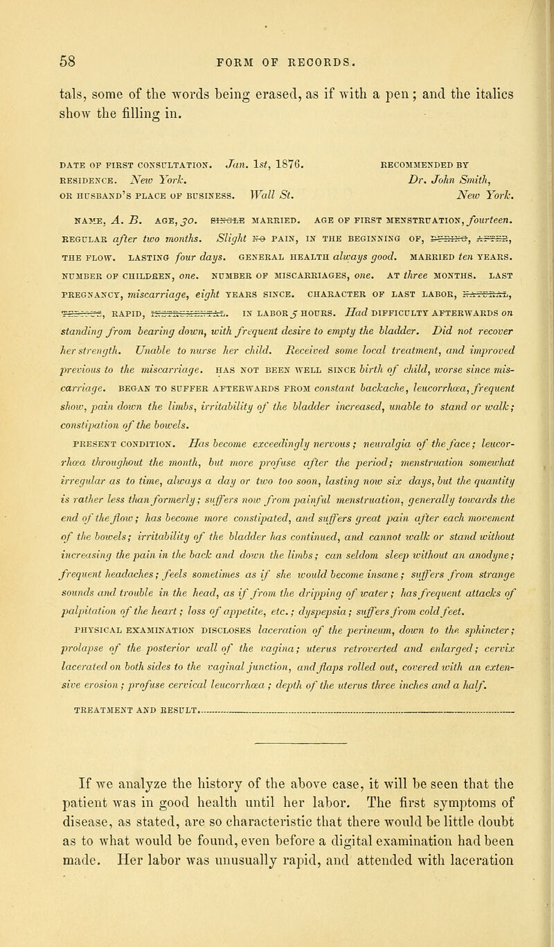 tals, some of the words being erased, as if with a pen; and the italics show the filling in. DATE OP FIRST CONSULTATION. Jan. 1st, 1876. RECOMMENDED BY residence. New York. Dr. John Smith, or husband's place op business. Wall St. New York. NAME, A. B. AGE, JO. SINCLS MARRIED. AGE OF FIRST MENSTRUATION, fourteen. regular after two months. Slight Jf© pain, in the beginning of, g-rr.iire-, s.tizt., the flow, lasting four days, general health always good, married ten years, number of children, one. number of miscarriages, one. at three months, last pregnancy, miscarriage, eight years since, character of last labor, .irjr.AL, S€.-'.ZZ, RAPID, 1V.Z~~.~ZV.-XL,. IN LABOR J HOURS. Had DIFFICULTY AFTERWARDS 071 standing from bearing down, with frequent desire to empty the bladder. Did 7iot recover her strength. Unable to nurse her child. Received some local treatment, and improved previous to the miscarriage. HAS not been well since birth of child, worse since mis- carriage, began to suffer afterwards from constant backache, leucorrhoza, frequent shoiv, pain down the limbs, irritability of the bladder increased, unable to stand or walk; constipation of the bowels. present condition. Has become exceedingly nervous; neuralgia of the face; leucor- rhcea throughout the month, but more profuse after the period; menstruation somewhat irregular as to time, always a day or two too soon, lasting now six days, but the quantity is rather less than formerly; suffers now from painful menstruation, generally towards the end of the flow; has become more constipated, and suffers great pain after each movement of the boivels; irritability of the bladder has continued, and cannot walk or stand without increasing the pain in the back and down the limbs; can seldom sleep tvithout an anodyne; frequent headaches; feels sometimes as if she would become insane; suffers from strange sounds and trouble in the head, as if from the dripping of water; has frequent attacks of palpitation of the heart; loss of appetite, etc.; dyspepsia; suffers from cold feet. physical examination discloses laceration of the perineum, down to the sphincter; prolapse of the posterior wall of the vagina; uterus retroverted and enlarged; cervix lacerated on both sides to the vaginal junction, and flaps rolled out, covered with an exten- sive erosion ; profuse cervical leucorrhoza ; depth of the uterus three inches and a lialf. treatment and result. If we analyze the history of the above case, it will be seen that the patient was in good health until her labor. The first symptoms of disease, as stated, are so characteristic that there would be little doubt as to what would be found, even before a digital examination had been made. Her labor was unusually rapid, and attended with laceration