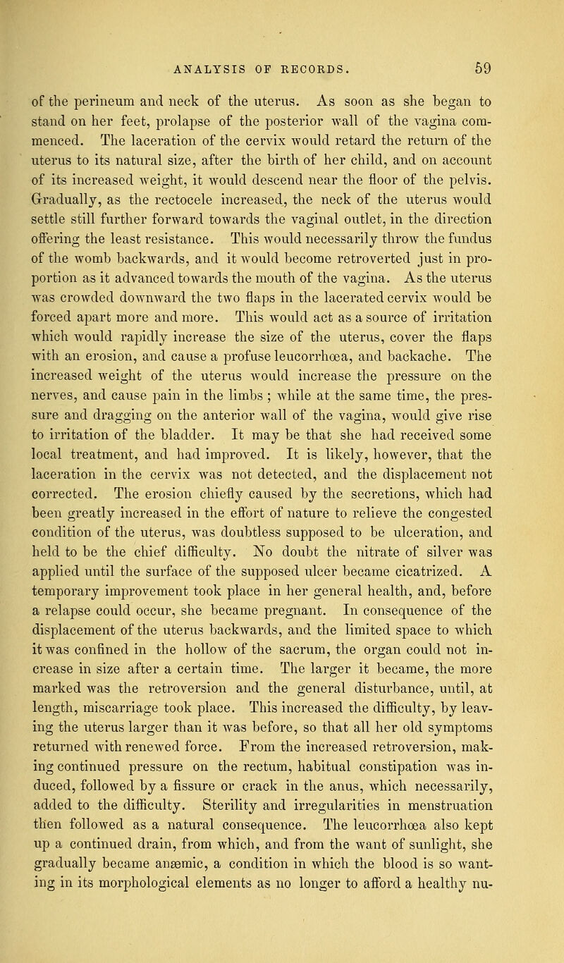of the perineum and neck of the uterus. As soon as she began to stand on her feet, prolapse of the posterior wall of the vagina com- menced. The laceration of the cervix would retard the return of the uterus to its natural size, after the birth of her child, and on account of its increased weight, it would descend near the floor of the pelvis. Gradually, as the rectocele increased,, the neck of the uterus would settle still further forward towards the vaginal outlet, in the direction offering the least resistance. This would necessarily throw the fundus of the womb backwards, and it would become retroverted just in pro- portion as it advanced towards the mouth of the vagina. As the uterus was crowded downward the two flaps in the lacerated cervix would be forced apart more and more. This would act as a source of irritation which Avould rapidly increase the size of the uterus, cover the flaps with an erosion, and cause a profuse leucorrhcea, and backache. The increased weight of the uterus would increase the pressure on the nerves, and cause pain in the limbs ; while at the same time, the pres- sure and dragging on the anterior wall of the vagina, would give rise to irritation of the bladder. It may be that she had received some local treatment, and had improved. It is likely, however, that the laceration in the cervix was not detected, and the displacement not corrected. The erosion chiefly caused by the secretions, which had been greatly increased in the effort of nature to relieve the congested condition of the uterus, was doubtless supposed to be ulceration, and held to be the chief difficulty. No doubt the nitrate of silver was applied until the surface of the supposed ulcer became cicatrized. A temporary improvement took place in her general health, and, before a relapse could occur, she became pregnant. In consequence of the displacement of the uterus backwards, and the limited space to which it was confined in the hollow of the sacrum, the organ could not in- crease in size after a certain time. The larger it became, the more marked was the retroversion and the general disturbance, until, at length, miscarriage took place. This increased the difficulty, by leav- ing the uterus larger than it was before, so that all her old symptoms returned with renewed force. From the increased retroversion, mak- ing continued pressure on the rectum, habitual constipation was in- duced, followed by a fissure or crack in the anus, which necessarily, added to the difficulty. Sterility and irregularities in menstruation then followed as a natural consequence. The leucorrhcea also kept up a continued drain, from which, and from the want of sunlight, she gradually became anaemic, a condition in which the blood is so want- ing in its morphological elements as no longer to afford a healthy nu-