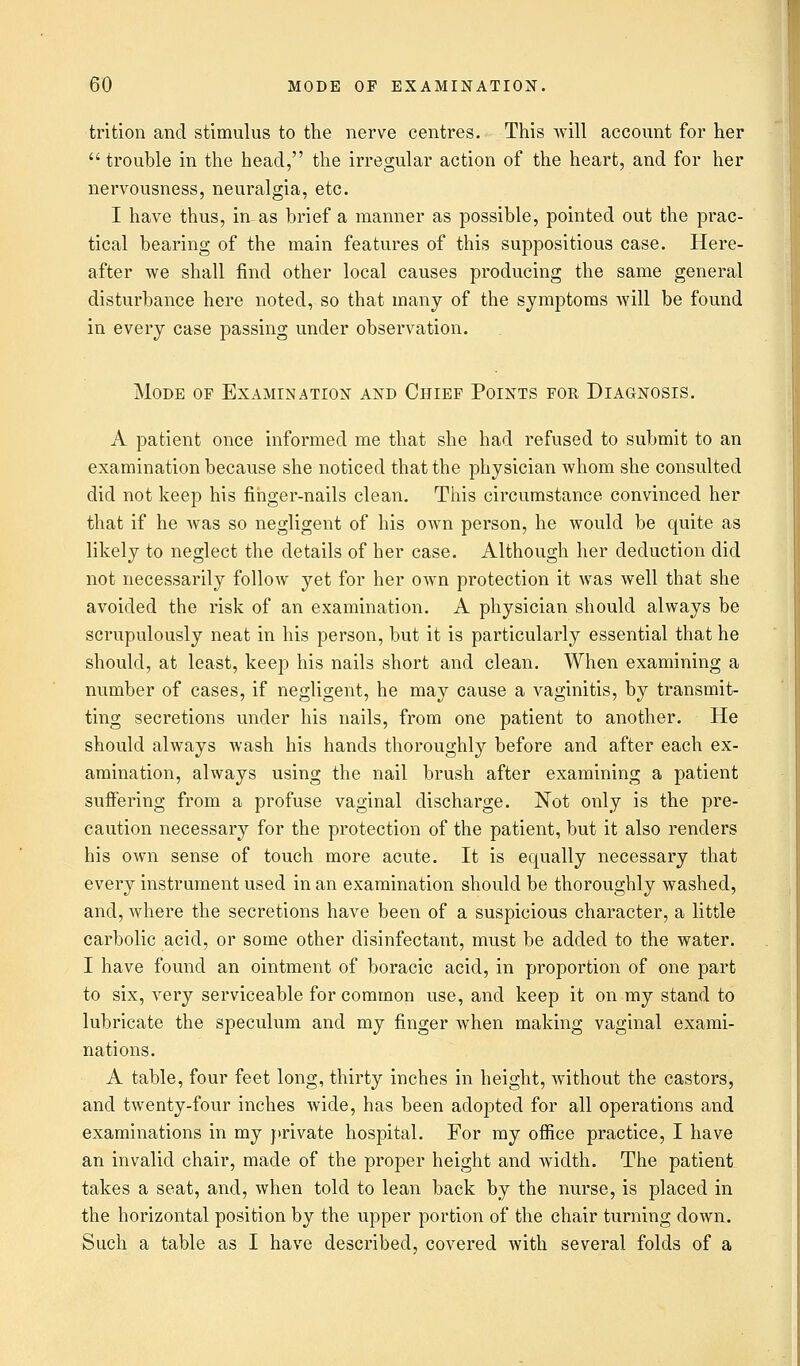 trition and stimulus to the nerve centres. This will account for her trouble in the head, the irregular action of the heart, and for her nervousness, neuralgia, etc. I have thus, in- as brief a manner as possible, pointed out the prac- tical bearing of the main features of this suppositious case. Here- after we shall find other local causes producing the same general disturbance here noted, so that many of the symptoms will be found in every case passing under observation. Mode of Examination and Chief Points for Diagnosis. A patient once informed me that she had refused to submit to an examination because she noticed that the physician whom she consulted did not keep his finger-nails clean. This circumstance convinced her that if he was so negligent of his own person, he would be quite as likely to neglect the details of her case. Although her deduction did not necessarily follow yet for her own protection it was well that she avoided the risk of an examination. A physician should always be scrupulously neat in his person, but it is particularly essential that he should, at least, keep his nails short and clean. When examining a number of cases, if negligent, he may cause a vaginitis, by transmit- ting secretions under his nails, from one patient to another. He should always wash his hands thoroughly before and after each ex- amination, always using the nail brush after examining a patient suffering from a profuse vaginal discharge. Not only is the pre- caution necessary for the protection of the patient, but it also renders his own sense of touch more acute. It is equally necessary that every instrument used in an examination should be thoroughly washed, and, Avhere the secretions have been of a suspicious character, a little carbolic acid, or some other disinfectant, must be added to the water. I have found an ointment of boracic acid, in proportion of one part to six, very serviceable for common use, and keep it on my stand to lubricate the speculum and my finger when making vaginal exami- nations. A table, four feet long, thirty inches in height, without the castors, and twenty-four inches wide, has been adopted for all operations and examinations in my private hospital. For my office practice, I have an invalid chair, made of the proper height and width. The patient takes a seat, and, when told to lean back by the nurse, is placed in the horizontal position by the upper portion of the chair turning down. Such a table as I have described, covered with several folds of a