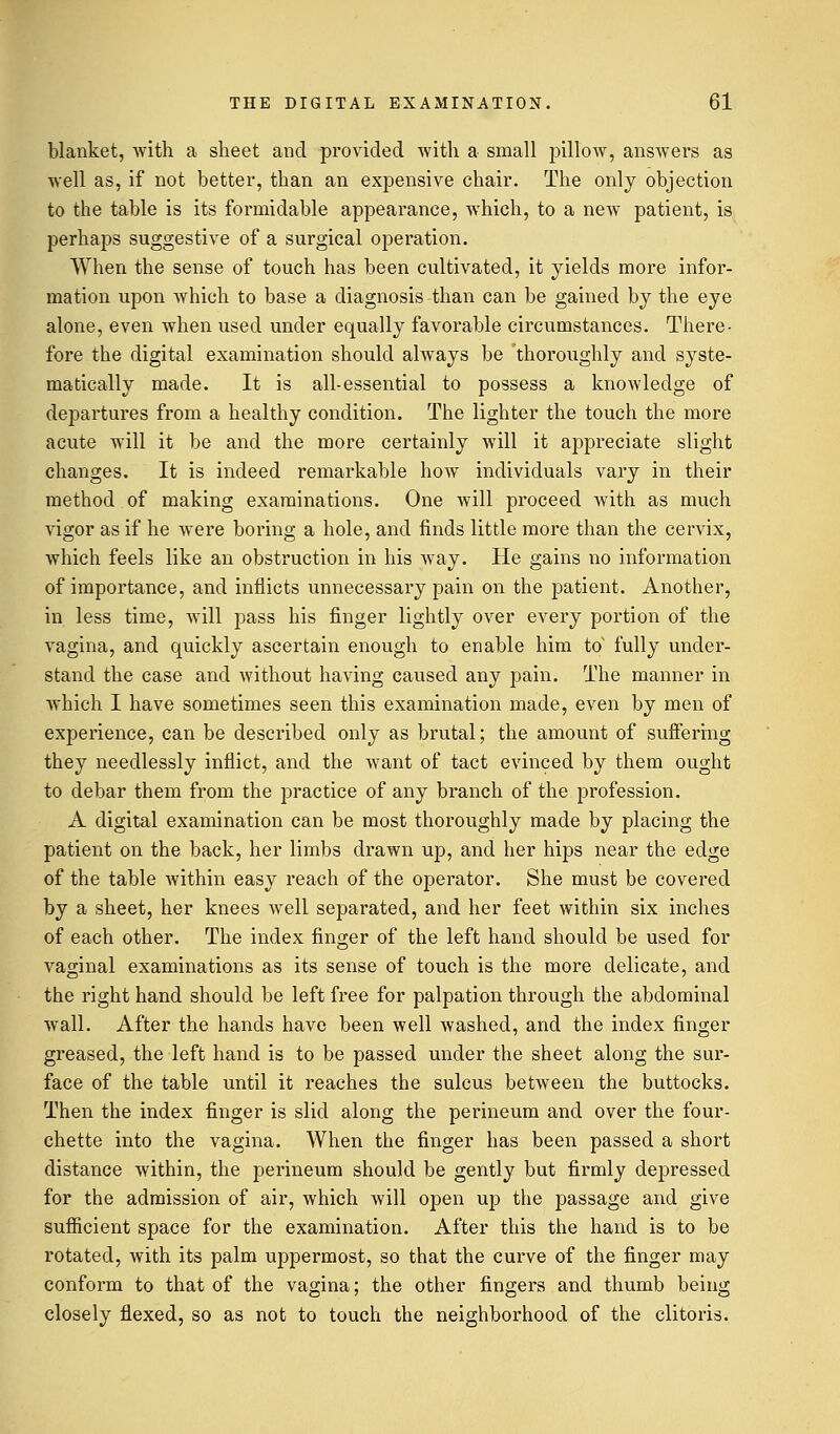 blanket, with a sheet and provided with a small pillow, answers as well as, if not better, than an expensive chair. The only objection to the table is its formidable appearance, which, to a new patient, is perhaps suggestive of a surgical operation. When the sense of touch has been cultivated, it yields more infor- mation upon which to base a diagnosis than can be gained by the eye alone, even when used under equally favorable circumstances. There- fore the digital examination should always be thoroughly and syste- matically made. It is all-essential to possess a knowledge of departures from a healthy condition. The lighter the touch the more acute will it be and the more certainly will it appreciate slight changes. It is indeed remarkable how individuals vary in their method of making examinations. One will proceed with as much vigor as if he were boring a hole, and finds little more than the cervix, which feels like an obstruction in his way. He gains no information of importance, and inflicts unnecessary pain on the patient. Another, in less time, will pass his finger lightly over every portion of the vagina, and quickly ascertain enough to enable him to fully under- stand the case and without having caused any pain. The manner in which I have sometimes seen this examination made, even by men of experience, can be described only as brutal; the amount of suffering they needlessly inflict, and the want of tact evinced by them ought to debar them from the practice of any branch of the profession. A digital examination can be most thoroughly made by placing the patient on the back, her limbs drawn up, and her hips near the edge of the table within easy reach of the operator. She must be covered by a sheet, her knees well separated, and her feet within six inches of each other. The index finger of the left hand should be used for vaginal examinations as its sense of touch is the more delicate, and the right hand should be left free for palpation through the abdominal wall. After the hands have been well washed, and the index finger greased, the left hand is to be passed under the sheet along the sur- face of the table until it reaches the sulcus between the buttocks. Then the index finger is slid along the perineum and over the four- chette into the vagina. When the finger has been passed a short distance within, the perineum should be gently but firmly depressed for the admission of air, which will open up the passage and give sufficient space for the examination. After this the hand is to be rotated, with its palm uppermost, so that the curve of the finger may conform to that of the vagina; the other fingers and thumb being closely flexed, so as not to touch the neighborhood of the clitoris.