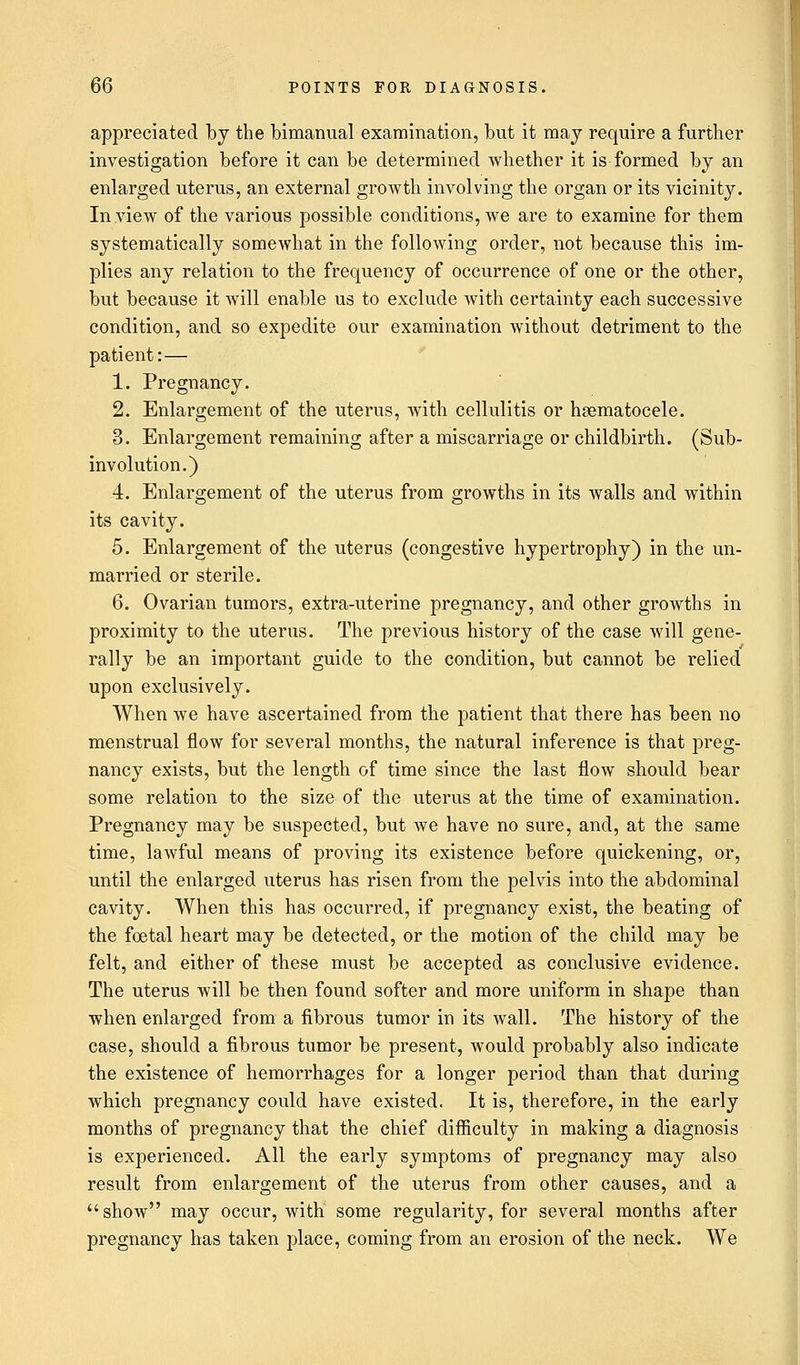 appreciated by the bimanual examination, but it may require a further investigation before it can be determined whether it is formed by an enlarged uterus, an external growth involving the organ or its vicinity. In view of the various possible conditions, we are to examine for them systematically somewhat in the following order, not because this im- plies any relation to the frequency of occurrence of one or the other, but because it will enable us to exclude with certainty each successive condition, and so expedite our examination without detriment to the patient: — 1. Pregnancy. 2. Enlargement of the uterus, with cellulitis or hematocele. 3. Enlargement remaining after a miscarriage or childbirth. (Sub- involution.) 4. Enlargement of the uterus from growths in its walls and within its cavity. 5. Enlargement of the uterus (congestive hypertrophy) in the un- married or sterile. 6. Ovarian tumors, extra-uterine pregnancy, and other growths in proximity to the uterus. The previous history of the case will gene- rally be an important guide to the condition, but cannot be relied upon exclusively. When we have ascertained from the patient that there has been no menstrual flow for several months, the natural inference is that preg- nancy exists, but the length of time since the last flow should bear some relation to the size of the uterus at the time of examination. Pregnancy may be suspected, but we have no sure, and, at the same time, lawful means of proving its existence before quickening, or, until the enlarged uterus has risen from the pelvis into the abdominal cavity. When this has occurred, if pregnancy exist, the beating of the foetal heart may be detected, or the motion of the child may be felt, and either of these must be accepted as conclusive evidence. The uterus will be then found softer and more uniform in shape than when enlarged from a fibrous tumor in its wall. The history of the case, should a fibrous tumor be present, would probably also indicate the existence of hemorrhages for a longer period than that during which pregnancy could have existed. It is, therefore, in the early months of pregnancy that the chief difficulty in making a diagnosis is experienced. All the early symptoms of pregnancy may also result from enlargement of the uterus from other causes, and a show may occur, with some regularity, for several months after pregnancy has taken place, coming from an erosion of the neck. We