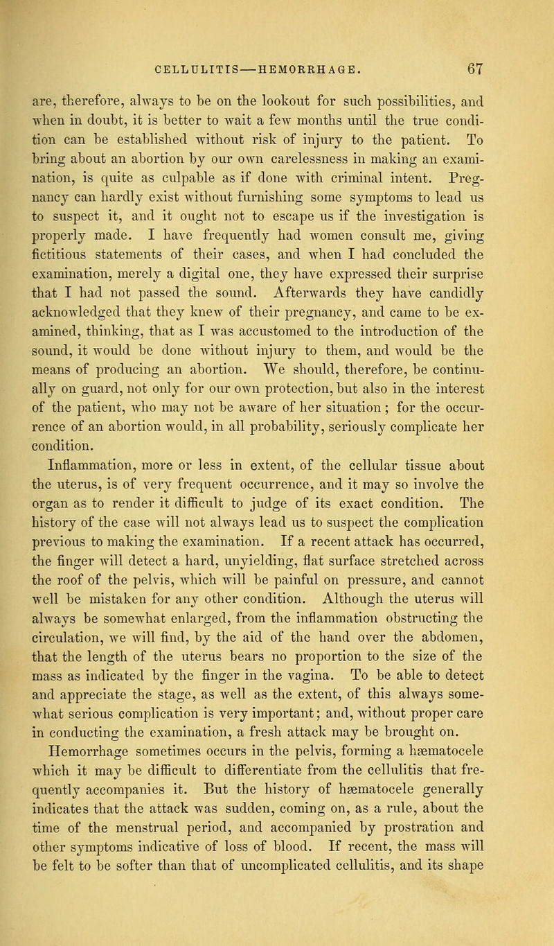 are, therefore, always to be on the lookout for such possibilities, and -when in doubt, it is better to wait a few months until the true condi- tion can be established without risk of injury to the patient. To bring about an abortion by our own carelessness in making an exami- nation, is quite as culpable as if done with criminal intent. Preg- nancy can hardly exist without furnishing some symptoms to lead us to suspect it, and it ought not to escape us if the investigation is properly made. I have frequently had women consult me, giving fictitious statements of their cases, and when I had concluded the examination, merely a digital one, they have expressed their surprise that I had not passed the sound. Afterwards they have candidly acknowledged that they knew of their pregnancy, and came to be ex- amined, thinking, that as I was accustomed to the introduction of the sound, it would be done without injury to them, and would be the means of producing an abortion. We should, therefore, be continu- ally on guard, not only for our own protection, but also in the interest of the patient, who may not be aware of her situation; for the occur- rence of an abortion would, in all probability, seriously complicate her condition. Inflammation, more or less in extent, of the cellular tissue about the uterus, is of very frequent occurrence, and it may so involve the organ as to render it difficult to judge of its exact condition. The history of the case will not always lead us to suspect the complication previous to making the examination. If a recent attack has occurred, the finger will detect a hard, unyielding, flat surface stretched across the roof of the pelvis, which will be painful on pressure, and cannot well be mistaken for any other condition. Although the uterus will always be somewhat enlarged, from the inflammation obstructing the circulation, we will find, by the aid of the hand over the abdomen, that the length of the uterus bears no proportion to the size of the mass as indicated by the finger in the vagina. To be able to detect and appreciate the stage, as well as the extent, of this always some- what serious complication is very important; and, without proper care in conducting the examination, a fresh attack may be brought on. Hemorrhage sometimes occurs in the pelvis, forming a hematocele which it may be difficult to differentiate from the cellulitis that fre- quently accompanies it. But the history of hematocele generally indicates that the attack was sudden, coming on, as a rule, about the time of the menstrual period, and accompanied by prostration and other symptoms indicative of loss of blood. If recent, the mass will be felt to be softer than that of uncomplicated cellulitis, and its shape