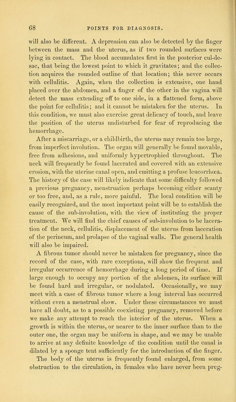 will also be different. A depression can also be detected by the finger between the mass and the uterus, as if two rounded surfaces were lying in contact. The blood accumulates first in the posterior cul-de- sac, that being the lowest point to which it gravitates; and the collec- tion acquires the rounded outline of that location; this never occurs with cellulitis. Again, when the collection is extensive, one hand placed over the abdomen, and a finger of the other in the vagina will detect the mass extending off to one side, in a flattened form, above the point for cellulitis; and it cannot be mistaken for the uterus. In this condition, we must also exercise great delicacy of touch, and leave the position of the uterus undisturbed for fear of reproducing the hemorrhage. After a miscarriage, or a childbirth, the uterus may remain too large, from imperfect involution. The organ will generally be found movable, free from adhesions, and uniformly hypertrophiecl throughout. The neck will frequently be found lacerated and covered with an extensive erosion, with the uterine canal open, and emitting a profuse leucorrhoea. The history of the case will likely indicate that some difficulty followed a previous pregnancy, menstruation perhaps becoming either scanty or too free, and, as a rule, more painful. The local condition will be easily recognized, and the most important point will be to establish the cause of the sub-involution, with the view of instituting the proper treatment. We will find the chief causes of sub-involution to be lacera- tion of the neck, cellulitis, displacement of the uterus from laceration of the perineum, and prolapse of the vaginal walls. The general health will also be impaired. A fibrous tumor should never be mistaken for pregnancy, since the record of the case, with rare exceptions, will show the frequent and irregular occurrence of hemorrhage during a long period of time. If large enough to occupy any portion of the abdomen, its surface will be found hard and irregular, or nodulated. Occasionally, we may meet with a case of fibrous tumor where a long interval has occurred without even a menstrual show. Under these circumstances we must have all doubt, as to a possible coexisting pregnancy, removed before we make any attempt to reach the interior of the uterus. When a growth is within the uterus, or nearer to the inner surface than to the outer one, the organ may be uniform in shape, and we may be unable to arrive at any definite knowledge of the condition until the canal is dilated by a sponge tent sufficiently for the introduction of the finger. The body of the uterus is frequently found enlarged, from some obstruction to the circulation, in females who have never been preg-