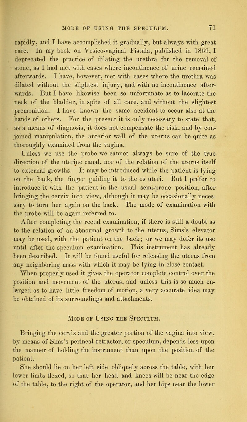 rapidly, and I have accomplished it gradually, but always with great care. In my book on Vesico-vaginal Fistula, published in 1869, I deprecated the practice of dilating the urethra for the removal of stone, as I had met with cases where incontinence of urine remained afterwards. I have, however, met with cases where the urethra was dilated without the slightest injury, and with no incontinence after- wards. But I have likewise been so unfortunate as to lacerate the neck of the bladder, in spite of all care, and without the slightest premonition. I have known the same accident to occur also at the hands of others. For the present it is only necessary to state that, as a means of diagnosis, it does not compensate the risk, and by con- joined manipulation, the anterior wall of the uterus can be quite as thoroughly examined from the vagina. Unless we use the probe we cannot always be sure of the true direction of the uterine canal, nor of the relation of the uterus itself to external growths. It may be introduced while the patient is lying on the back, the finger guiding it to the os uteri. But I prefer to introduce it with the patient in the usual semi-prone position, after bringing the cervix into view, although it may be occasionally neces- sary to turn her again on the back. The mode of examination with the probe will be again referred to. After completing the rectal examination, if there is still a doubt as to the relation of an abnormal growth to the uterus, Sims's elevator may be used, with the patient on the back; or we may defer its use until after the speculum examination. This instrument has already been described. It will be found useful for releasing the uterus from any neighboring mass with which it may be lying in close contact. When properly used it gives the operator complete control over the position and movement of the uterus, and unless this is so much en- larged as to have little freedom of motion, a very accurate idea may be obtained of its surroundings and attachments. Mode of Using the Speculum. Bringing the cervix and the greater portion of the vagina into view, by means of Sims's perineal retractor, or speculum, depends less upon the manner of holding the instrument than upon the position of the patient. She should lie on her left side obliquely across the table, with her lower limbs flexed, so that her head and knees will be near the edge of the table, to the right of the operator, and her hips near the lower