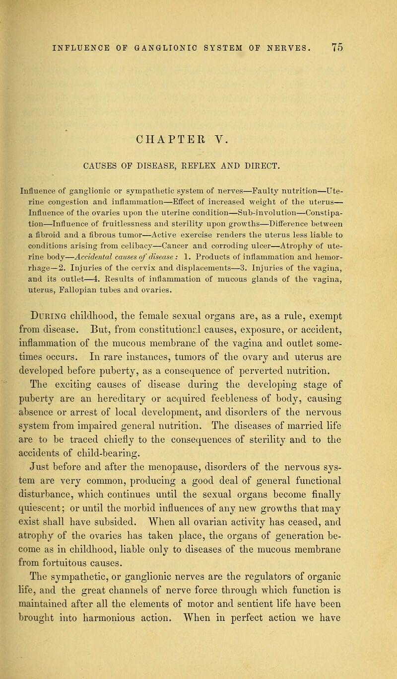 CHAPTER V. CAUSES OF DISEASE, REFLEX AND DIRECT. Influence of ganglionic or sympathetic system of nerves—Faulty nutrition—Ute- rine congestion and inflammation—Effect of increased weight of the uterus— Influence of the ovaries upon the uterine condition—Sub-involution—Constipa- tion—Influence of fruitlessness and sterility upon growths—Difference between a fibroid and a fibrous tumor—Active exercise renders the uterus less liable to conditions arising from celibacy—Cancer and corroding ulcer—Atrophy of ute- rine body—Accidental causes of disease : 1. Products of inflammation and hemor- rhage—2. Injuries of the cervix and displacements—3. Injuries of the vagina, and its outlet—4. Results of inflammation of mucous glands of the vagina, uterus, Fallopian tubes and ovaries. During childhood, the female sexual organs are, as a rule, exempt from disease. But, from constitutional causes, exposure, or accident, inflammation of the mucous membrane of the vagina and outlet some- times occurs. In rare instances, tumors of the ovary and uterus are developed before puberty, as a consequence of perverted nutrition. The exciting causes of disease during the developing stage of puberty are an hereditary or acquired feebleness of body, causing absence or arrest of local development, and disorders of the nervous system from impaired general nutrition. The diseases of married life are to be traced chiefly to the consequences of sterility and to the accidents of child-bearing. Just before and after the menopause, disorders of the nervous sys- tem are very common, producing a good deal of general functional disturbance, which continues until the sexual organs become finally quiescent; or until the morbid influences of any new growths that may exist shall have subsided. When all ovarian activity has ceased, and atrophy of the ovaries has taken place, the organs of generation be- come as in childhood, liable only to diseases of the mucous membrane from fortuitous causes. The sympathetic, or ganglionic nerves are the regulators of organic life, and the great channels of nerve force through which function is maintained after all the elements of motor and sentient life have been brought into harmonious action. When in perfect action we have