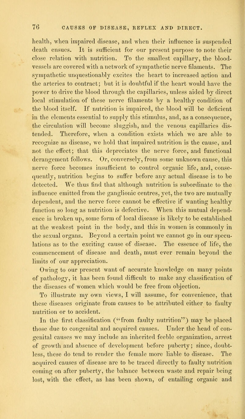 health, when impaired disease, and when their influence is suspended death ensues. It is sufficient for our present purpose to note their close relation with nutrition. To the smallest capillary, the blood- vessels are covered with a network of sympathetic nerve filaments. The sympathetic unquestionably excites the heart to increased action and the arteries to contract; but it is doubtful if the heart would have the power to drive the blood through the capillaries, unless aided by direct local stimulation of these nerve filaments by a healthy condition of the blood itself. If nutrition is impaired, the blood will be deficient in the elements essential to supply this stimulus, and, as a consequence, the circulation will become sluggish, and the venous capillaries dis- tended. Therefore, when a condition exists which we are able to recognize as disease, we hold that impaired nutrition is the cause, and not the effect; that this depreciates the nerve force, and functional derangement follows. Or, conversely, from some unknown cause, this nerve force becomes insufficient to control organic life, and, conse- quently, nutrition begins to suffer before any actual disease is to be detected. We thus find that although nutrition is subordinate to the influence emitted from the ganglionic centres, yet, the two arc mutually dependent, and the nerve force cannot be effective if wanting healthy function so long as nutrition is defective. When this mutual depend- ence is broken up, some form of local disease is likely to be established at the weakest point in the body, and this in women is commonly in the sexual organs. Beyond a certain point we cannot go in our specu- lations as to the exciting cause of disease. The essence of life, the commencement of disease and death, must ever remain beyond the limits of our appreciation. Owing to our present want of accurate knowledge on many points of pathology, it has been found difficult to make any classification of the diseases of women which would be free from objection. To illustrate my own views, I will assume, for convenience, that these diseases originate from causes to be attributed either to faulty nutrition or to accident. In the first classification (from faulty nutrition) may be placed those due to congenital and acquired causes. Under the head of con- genital causes we may include an inherited feeble organization, arrest of growth and absence of development before puberty; since, doubt- less, these do tend to render the female more liable to disease. The acquired causes of disease arc to be traced directly to faulty nutrition coming on after puberty, the balance between waste and repair being lost, with the effect, as has been shown, of entailing organic and