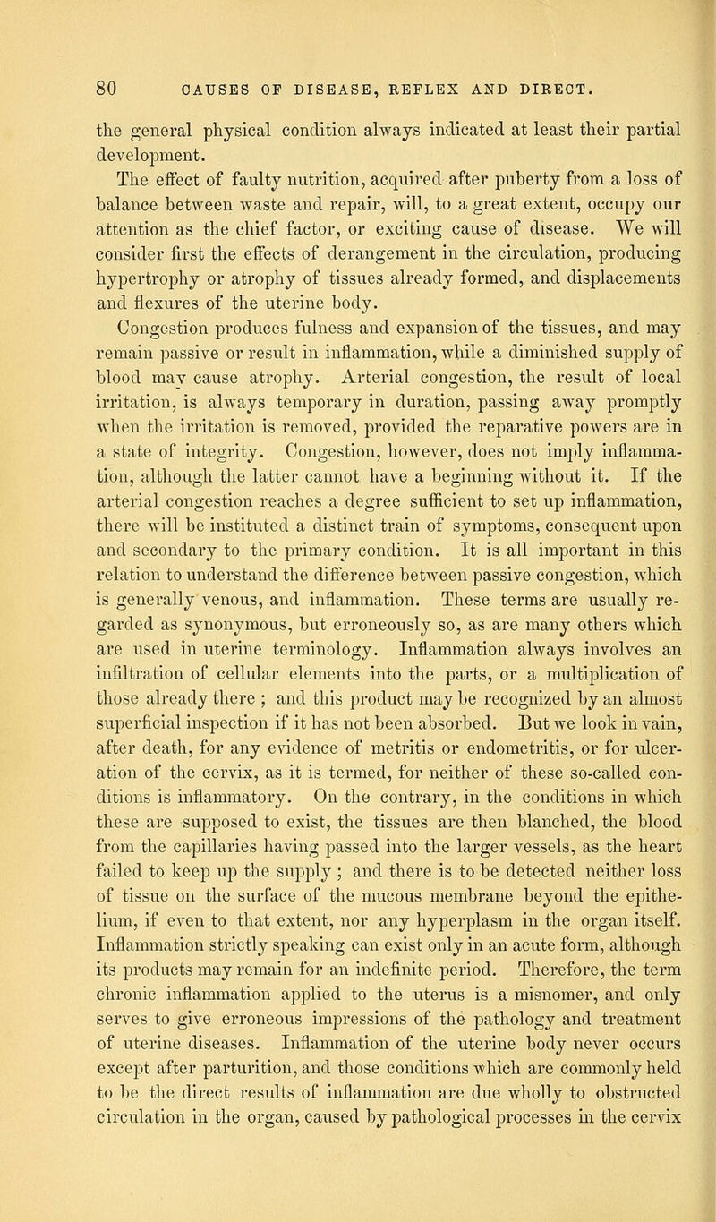 the general physical condition always indicated at least their partial development. The effect of faulty nutrition, acquired after puberty from a loss of balance between waste and repair, will, to a great extent, occupy our attention as the chief factor, or exciting cause of disease. We will consider first the effects of derangement in the circulation, producing hypertrophy or atrophy of tissues already formed, and displacements and flexures of the uterine body. Congestion produces fulness and expansion of the tissues, and may remain passive or result in inflammation, while a diminished supply of blood mav cause atrophy. Arterial congestion, the result of local irritation, is always temporary in duration, passing away promptly when the irritation is removed, provided the reparative powers are in a state of integrity. Congestion, however, does not imply inflamma- tion, although the latter cannot have a beginning without it. If the arterial congestion reaches a degree sufficient to set up inflammation, there will be instituted a distinct train of symptoms, consequent upon and secondary to the primary condition. It is all important in this relation to understand the difference between passive congestion, which is generally venous, and inflammation. These terms are usually re- garded as synonymous, but erroneously so, as are many others which are used in uterine terminology. Inflammation always involves an infiltration of cellular elements into the parts, or a multiplication of those already there ; and this product may be recognized by an almost superficial inspection if it has not been absorbed. But we look in vain, after death, for any evidence of metritis or endometritis, or for ulcer- ation of the cervix, as it is termed, for neither of these so-called con- ditions is inflammatory. On the contrary, in the conditions in which these are supposed to exist, the tissues are then blanched, the blood from the capillaries having passed into the larger vessels, as the heart failed to keep up the supply ; and there is to be detected neither loss of tissue on the surface of the mucous membrane beyond the epithe- lium, if even to that extent, nor any hyperplasia in the organ itself. Inflammation strictly speaking can exist only in an acute form, although its products may remain for an indefinite period. Therefore, the term chronic inflammation applied to the uterus is a misnomer, and only serves to give erroneous impressions of the pathology and treatment of uterine diseases. Inflammation of the uterine body never occurs except after parturition, and those conditions which are commonly held to be the direct results of inflammation are due wholly to obstructed circulation in the organ, caused by pathological processes in the cervix