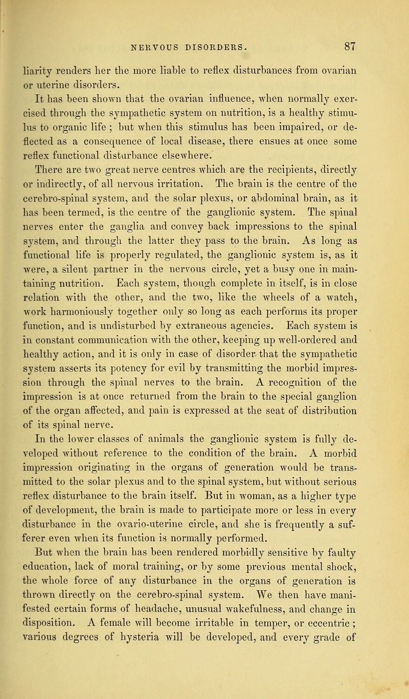 liarity renders her the more liable to reflex disturbances from ovarian or uterine disorders. It has been shown that the ovarian influence, when normally exer- cised through the sympathetic system on nutrition, is a healthy stimu- lus to organic life ; but when this stimulus has been impaired, or de- flected as a consequence of local disease, there ensues at once some reflex functional disturbance elsewhere. There are two great nerve centres which are the recipients, directly or indirectly, of all nervous irritation. The brain is the centre of the cerebro-spinal system, and the solar plexus, or abdominal brain, as it has been termed, is the centre of the ganglionic system. The spinal nerves enter the ganglia and convey back impressions to the spinal system, and through the latter they pass to the brain. As long as functional life is properly regulated, the ganglionic system is, as it were, a silent partner in the nervous circle, yet a busy one in main- taining nutrition. Each system, though complete in itself, is in close relation with the other, and the two, like the wheels of a watch, work harmoniously together only so long as each performs its proper function, and is undisturbed by extraneous agencies. Each system is in constant communication with the other, keeping up well-ordered and healthy action, and it is only in case of disorder that the sympathetic system asserts its potency for evil by transmitting the morbid impres- sion through the spinal nerves to the brain. A recognition of the impression is at once returned from the brain to the special ganglion of the organ affected, and pain is expressed at the seat of distribution of its spinal nerve. In the lower classes of animals the ganglionic system is fully de- veloped without reference to the condition of the brain. A morbid impression originating in the organs of generation would be trans- mitted to the solar plexus and to the spinal system, but without serious reflex disturbance to the brain itself. But in woman, as a higher type of development, the brain is made to participate more or less in every disturbance in the ovario-uterine circle, and she is frequently a suf- ferer even when its function is normally performed. But when the brain has been rendered morbidly sensitive by faulty education, lack of moral training, or by some previous mental shock, the whole force of any disturbance in the organs of generation is thrown directly on the cerebro-spinal system. We then have mani- fested certain forms of headache, unusual wakefulness, and change in disposition. A female will become irritable in temper, or eccentric ; various degrees of hysteria will be developed, and every grade of