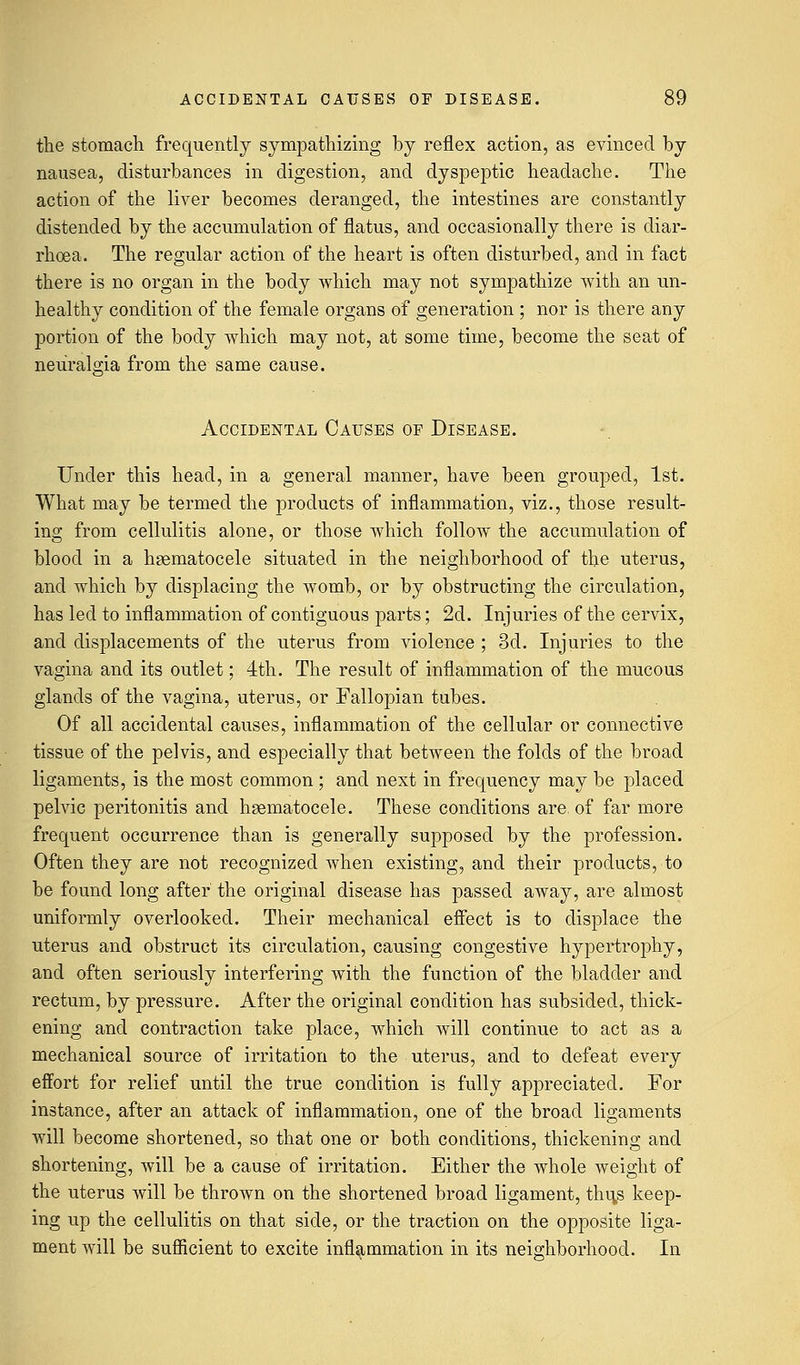 the stomach frequently sympathizing by reflex action, as evinced by nausea, disturbances in digestion, and dyspeptic headache. The action of the liver becomes deranged, the intestines are constantly distended by the accumulation of flatus, and occasionally there is diar- rhoea. The regular action of the heart is often disturbed, and in fact there is no organ in the body which may not sympathize with an un- healthy condition of the female organs of generation ; nor is there any portion of the body which may not, at some time, become the seat of neuralgia from the same cause. Accidental Causes of Disease. Under this head, in a general manner, have been grouped, 1st. What may be termed the products of inflammation, viz., those result- ing from cellulitis alone, or those which follow the accumulation of blood in a hematocele situated in the neighborhood of the uterus, and which by displacing the womb, or by obstructing the circulation, has led to inflammation of contiguous parts; 2d. Injuries of the cervix, and displacements of the uterus from violence; 3d. Injuries to the vagina and its outlet; 4th. The result of inflammation of the mucous glands of the vagina, uterus, or Fallopian tubes. Of all accidental causes, inflammation of the cellular or connective tissue of the pelvis, and especially that between the folds of the broad ligaments, is the most common ; and next in frequency may be placed pelvic peritonitis and hematocele. These conditions are, of far more frequent occurrence than is generally supposed by the profession. Often they are not recognized Avhen existing, and their products, to be found long after the original disease has passed away, are almost uniformly overlooked. Their mechanical effect is to displace the uterus and obstruct its circulation, causing congestive hypertrophy, and often seriously interfering with the function of the bladder and rectum, by pressure. After the original condition has subsided, thick- ening and contraction take place, which will continue to act as a mechanical source of irritation to the uterus, and to defeat every effort for relief until the true condition is fully appreciated. For instance, after an attack of inflammation, one of the broad ligaments will become shortened, so that one or both conditions, thickening and shortening, will be a cause of irritation. Either the whole weight of the uterus will be thrown on the shortened broad ligament, thi\s keep- ing up the cellulitis on that side, or the traction on the opposite liga- ment will be sufficient to excite inflammation in its neighborhood. In