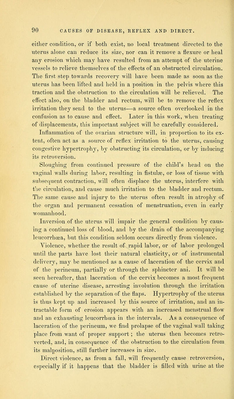 either condition, or if both exist, no local treatment directed to the uterus alone can reduce its size, nor can it remove a flexure or heal any erosion which may have resulted from an attempt of the uterine vessels to relieve themselves of the effects of an obstructed circulation. The first step towards recovery will have been made as soon as the uterus has been lifted and held in a position in the pelvis where this traction and the obstruction to the circulation will be relieved. The effect also, on the bladder and rectum, will be to remove the reflex irritation they send to the uterus—a source often overlooked in the confusion as to cause and effect. Later in this work, when treating of displacements, this important subject will be carefully considered. Inflammation of the ovarian structure will, in proportion to its ex- tent, often act as a source of reflex irritation to the uterus, causing congestive hypertrophy, by obstructing its circulation, or by inducing its retroversion. Sloughing from continued pressure of the child's head on the vaginal walls during labor, resulting in fistulse, or loss of tissue with subsequent contraction, will often displace the uterus, interfere with the circulation, and cause much irritation to the bladder and rectum. The same cause and injury to the uterus often result in atrophy of the organ and permanent cessation of menstruation, even in early womanhood. Inversion of the uterus will impair the general condition by caus- ing a continued loss of blood, and by the drain of the accompanying leucorrhoea, but this condition seldom occurs directly from violence. Violence, whether the result of rapid labor, or of labor prolonged until the parts have lost their natural elasticity, or of instrumental delivery, may be mentioned as a cause of laceration of the cervix and of the perineum, partially or through the sphincter ani. It will be seen hereafter, that laceration of the cervix becomes a most frequent cause of uterine disease, arresting involution through the irritation established by the separation of the flaps. Hypertrophy of the uterus is thus kept up and increased by this source of irritation, and an in- tractable form of erosion appears with an increased menstrual flow and an exhausting leucorrhoea in the intervals. As a consequence of laceration of the perineum, we find prolapse of the vaginal wall taking place from want of proper support; the uterus then becomes retro- verted, and, in consequence of the obstruction to the circulation from its malposition, still further increases in size. Direct violence, as from a fall, will frequently cause retroversion, especially if it happens that the bladder is filled with urine at the