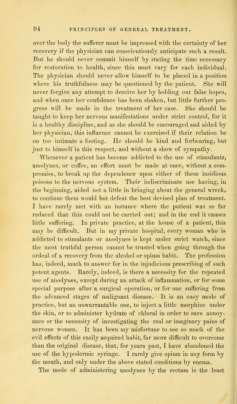 over the body the sufferer must be impressed with the certainty of her recovery if the physician can conscientiously anticipate such a result. But he should never commit himself by stating the time necessary for restoration to health, since this must vary for each individual. The physician should never allow himself to be placed in a position where his truthfulness may be questioned by the patient. She will never forgive any attempt to deceive her by holding out false hopes, and when once her confidence has been shaken, but little further pro- gress will be made in the treatment of her case. She should be taught to keep her nervous manifestations under strict control, for it is a healthy discipline, and as she should be encouraged and aided by her physician, this influence cannot be exercised if their relation be on too intimate a footing. He should be kind and forbearing, but just to himself in this respect, and without a show of sympathy. Whenever a patient has become addicted to the use of stimulants, anodynes, or coffee, an effort must be made at once, without a com- promise, to break up the dependence upon either of these insidious poisons to the nervous system. Their indiscriminate use having, in the beginning, aided not a little in bringing about the general wreck, to continue them would but defeat the best devised plan of treatment. I have rarely met with an instance where the patient was so far reduced that this could not be carried out; and in the end it causes little suffering. In private practice, at the house of a patient, this may be difficult. But in my private hospital, every woman who is addicted to stimulants or anodynes is kept under strict watch, since the most truthful person cannot be trusted when going through the ordeal of a recovery from the alcohol or opium habit. The profession has, indeed, much to answer for in the injudicious prescribing of such potent agents. Rarely, indeed, is there a necessity for the repeated use of anodynes, except during an attack of inflammation, or for some special purpose after a surgical operation, or for one suffering from the advanced stages of malignant disease. It is an easy mode of practice, but an unwarrantable one, to inject a little morphine under the skin, or to administer hydrate of chloral in order to save annoy- ance or the necessity of investigating the real or imaginary pains of nervous women. It has been my misfortune to see so much of the evil effects of this easily acquired habit, far more difficult to overcome than the original disease, that, for years past, I have abandoned the use of the hypodermic syringe. I rarely give opium in any form by the mouth, and only under the above stated conditions by enema. The mode of administering anodynes by the rectum is the least