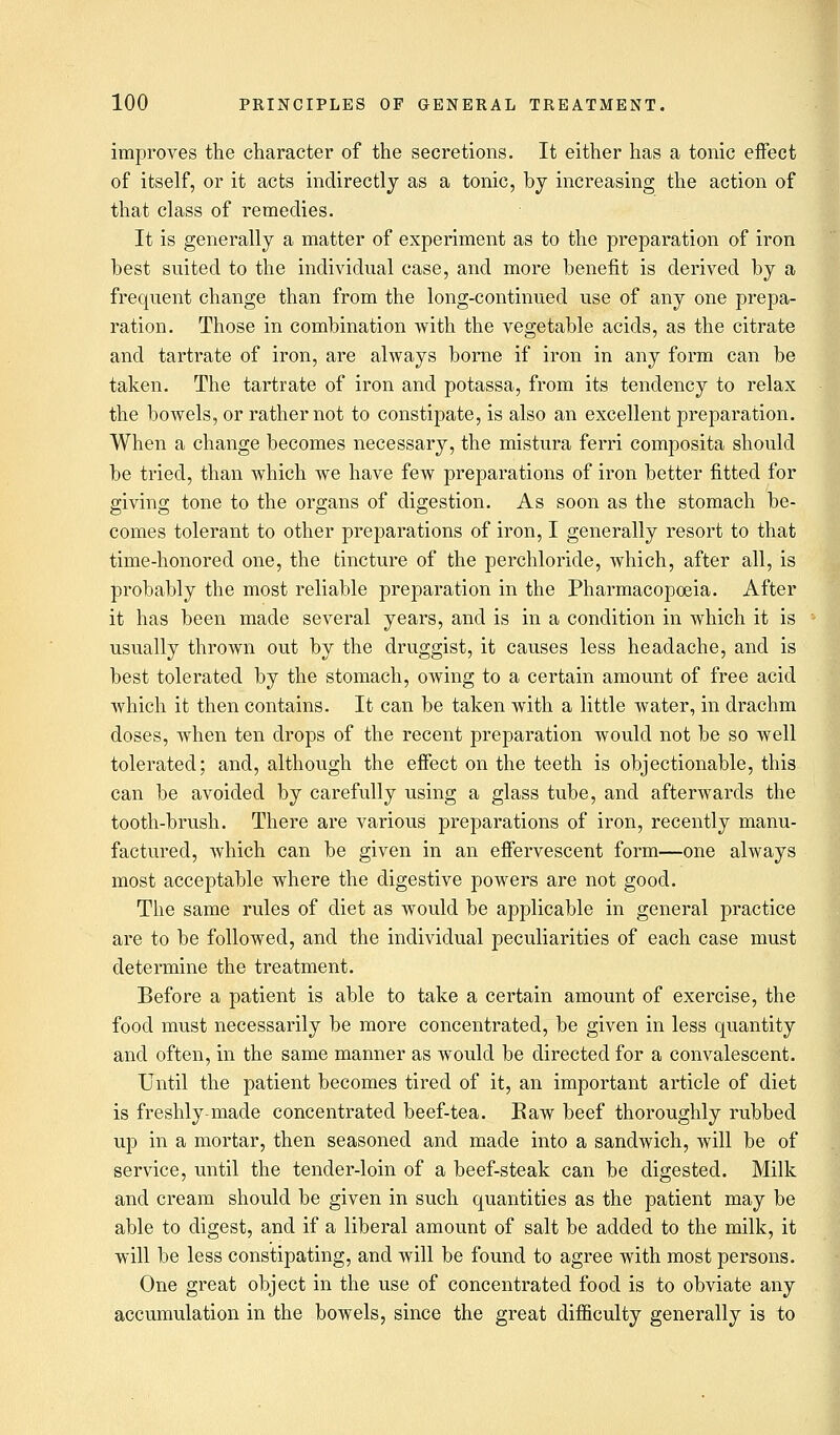 improves the character of the secretions. It either has a tonic effect of itself, or it acts indirectly as a tonic, by increasing the action of that class of remedies. It is generally a matter of experiment as to the preparation of iron best suited to the individual case, and more benefit is derived by a frequent change than from the long-continued use of any one prepa- ration. Those in combination with the vegetable acids, as the citrate and tartrate of iron, are always borne if iron in any form can be taken. The tartrate of iron and potassa, from its tendency to relax the bowels, or rather not to constipate, is also an excellent preparation. When a change becomes necessary, the mistura ferri composita should be tried, than which Ave have few preparations of iron better fitted for giving tone to the organs of digestion. As soon as the stomach be- comes tolerant to other preparations of iron, I generally resort to that time-honored one, the tincture of the perchloride, which, after all, is probably the most reliable preparation in the Pharmacopoeia. After it has been made several years, and is in a condition in which it is usually thrown out by the druggist, it causes less headache, and is best tolerated by the stomach, owing to a certain amount of free acid which it then contains. It can be taken with a little water, in drachm doses, when ten drops of the recent preparation would not be so well tolerated; and, although the effect on the teeth is objectionable, this can be avoided by carefully using a glass tube, and afterwards the tooth-brush. There are various preparations of iron, recently manu- factured, which can be given in an effervescent form—one always most acceptable where the digestive powers are not good. The same rules of diet as would be applicable in general practice are to be followed, and the individual peculiarities of each case must determine the treatment. Before a patient is able to take a certain amount of exercise, the food must necessarily be more concentrated, be given in less quantity and often, in the same manner as would be directed for a convalescent. Until the patient becomes tired of it, an important article of diet is freshly-made concentrated beef-tea. Raw beef thoroughly rubbed up in a mortar, then seasoned and made into a sandwich, will be of service, until the tender-loin of a beef-steak can be digested. Milk and cream should be given in such quantities as the patient may be able to digest, and if a liberal amount of salt be added to the milk, it will be less constipating, and will be found to agree with most persons. One great object in the use of concentrated food is to obviate any accumulation in the bowels, since the great difficulty generally is to
