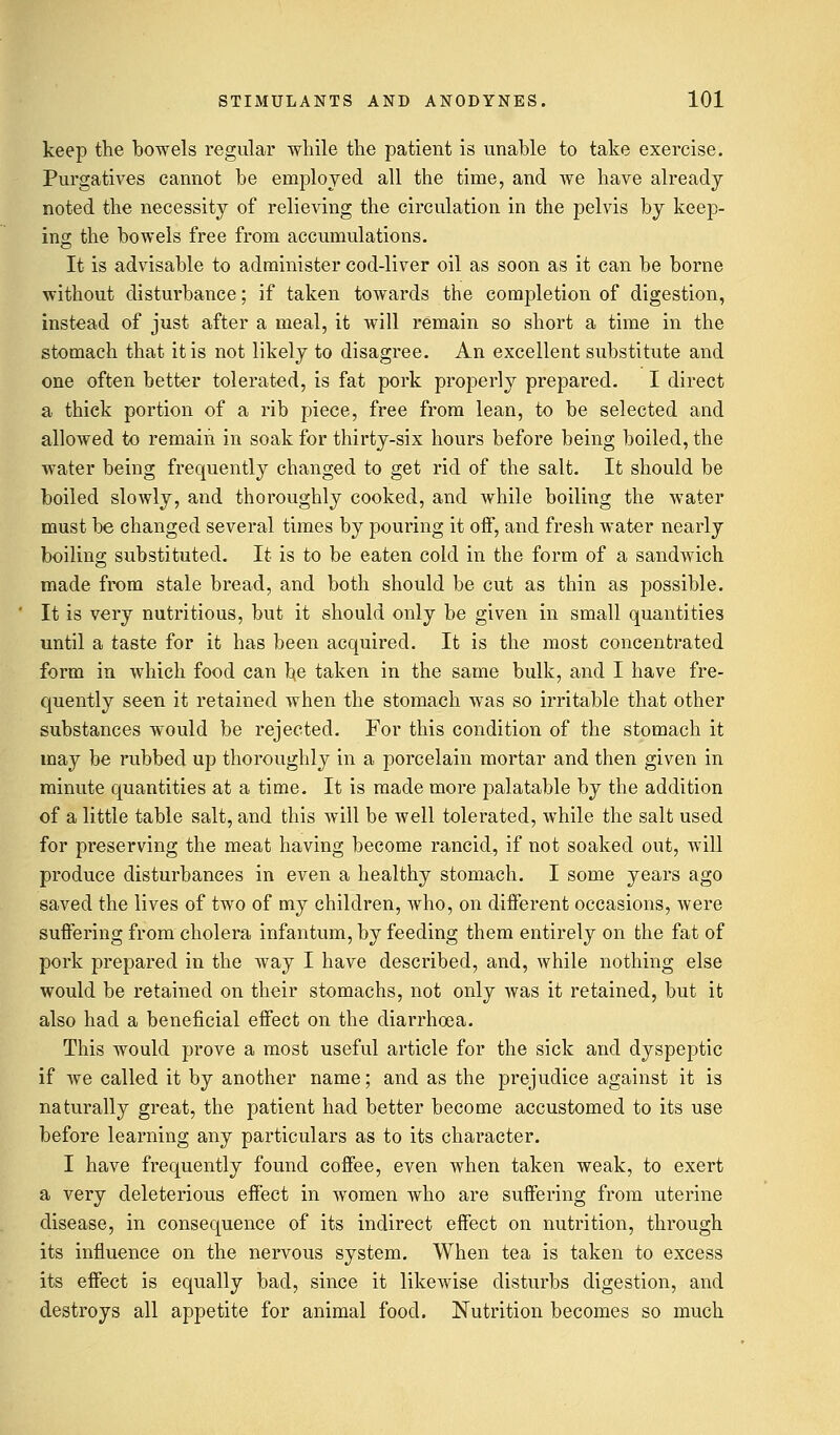 keep the bowels regular while the patient is unable to take exercise. Purgatives cannot be employed all the time, and we have already noted the necessity of relieving the circulation in the pelvis by keep- ing the bowels free from accumulations. It is advisable to administer cod-liver oil as soon as it can be borne without disturbance; if taken towards the completion of digestion, instead of just after a meal, it will remain so short a time in the stomach that it is not likely to disagree. An excellent substitute and one often better tolerated, is fat pork properly prepared. I direct a thick portion of a rib piece, free from lean, to be selected and allowed to remain in soak for thirty-six hours before being boiled, the water being frequently changed to get rid of the salt. It should be boiled slowly, and thoroughly cooked, and while boiling the water must be changed several times by pouring it off, and fresh water nearly boiling substituted. It is to be eaten cold in the form of a sandwich made from stale bread, and both should be cut as thin as possible. It is very nutritious, but it should only be given in small quantities until a taste for it has been acquired. It is the most concentrated form in which food can he taken in the same bulk, and I have fre- quently seen it retained when the stomach was so irritable that other substances would be rejected. For this condition of the stomach it may be rubbed up thoroughly in a porcelain mortar and then given in minute quantities at a time. It is made more palatable by the addition of a little table salt, and this will be well tolerated, while the salt used for preserving the meat having become rancid, if not soaked out, will produce disturbances in even a healthy stomach. I some years ago saved the lives of two of my children, who, on different occasions, were suffering from cholera infantum, by feeding them entirely on the fat of pork prepared in the way I have described, and, while nothing else would be retained on their stomachs, not only was it retained, but it also had a beneficial effect on the diarrhoea. This would prove a most useful article for the sick and dyspeptic if we called it by another name; and as the prejudice against it is naturally great, the patient had better become accustomed to its use before learning any particulars as to its character. I have frequently found coffee, even when taken weak, to exert a very deleterious effect in women who are suffering from uterine disease, in consequence of its indirect effect on nutrition, through its influence on the nervous system. When tea is taken to excess its effect is equally bad, since it likewise disturbs digestion, and destroys all appetite for animal food. Nutrition becomes so much