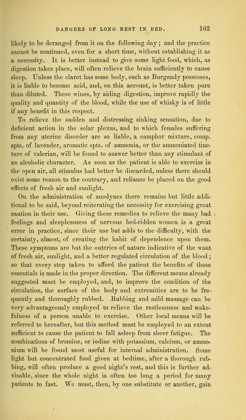 likely to be deranged from it on the following day ; and the practice cannot be continued, even for a short time, without establishing it as a necessity. It is better instead to give some light food, which, as digestion takes place, will often relieve the brain sufficiently to cause sleep. Unless the claret has some body, such as Burgundy possesses, it is liable to become acid, and, on this account, is better taken pure than diluted. These wines, by aiding digestion, improve rapidly the quality and quantity of the blood, while the use of whisky is of little if any benefit in this respect. To relieve the sudden and distressing sinking sensation, due to deficient action in the solar plexus, and to which females suffering from any uterine disorder are so liable, a camphor mixture, comp. spts. of lavender, aromatic spts. of ammonia, or the ammoniated tinc- ture of valerian, will be found to answer better than any stimulant of an alcoholic character. As soon as the patient is able to exercise in the open air, all stimulus had better be discarded, unless there should exist some reason to the contrary, and reliance be placed on the good effects of fresh air and sunlight. On the administration of anodynes there remains but little addi- tional to be said, beyond reiterating the necessity for exercising great caution in their use. Giving these remedies to relieve the many bad feelings and sleeplessness of nervous bed-ridden women is a great error in practice, since their use but adds to the difficulty, with the certainty, almost, of creating the habit of dependence upon them. These symptoms are but the outcries of nature indicative of the want of fresh air, sunlight, and a better regulated circulation of the blood; so that every step taken to afford the patient the benefits of these essentials is made in the proper direction. The different means already suggested must be employed, and, to improve the condition of the circulation, the surface of the body and extremities are to be fre- quently and thoroughly rubbed. Rubbing and mild massage can be very advantageously employed to relieve the restlessness and wake- fulness of a person unable to exercise. Other local means will be referred to hereafter, but this method must be employed to an extent sufficient to cause the patient to fall asleep from sheer fatigue. The combinations of bromine, or iodine with potassium, calcium, or ammo- nium will be found most useful for internal administration. Some light but concentrated food given at bedtime, after a thorough rub- bing, will often produce a good night's rest, and this is further ad- visable, since the whole night is often too long a period for many patients to fast. We must, then, by one substitute or another, gain
