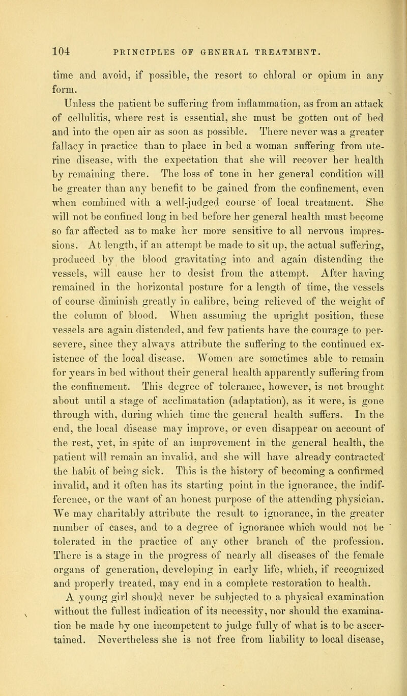 time and avoid, if possible, the resort to chloral or opium in any form. Unless the patient be suffering from inflammation, as from an attack of cellulitis, where rest is essential, she must be gotten out of bed and into the open air as soon as possible. There never was a greater fallacy in practice than to place in bed a woman suffering from ute- rine disease, with the expectation that she will recover her health by remaining there. The loss of tone in her general condition will be greater than any benefit to be gained from the confinement, even when combined with a well-judgecl course of local treatment. She will not be confined long in bed before her general health must become so far affected as to make her more sensitive to all nervous impres- sions. At length, if an attempt be made to sit up, the actual suffering, produced by the blood gravitating into and again distending the vessels, will cause her to desist from the attempt. After having remained in the horizontal posture for a length of time, the vessels of course diminish greatly in calibre, being relieved of the weight of the column of blood. When assuming the upright position, these vessels are again distended, and few patients have the courage to per- severe, since they always attribute the suffering to the continued ex- istence of the local disease. Women are sometimes able to remain for years in bed without their general health apparently suffering from the confinement. This degree of tolerance, however, is not brought about until a stage of acclimatation (adaptation), as it were, is gone through with, during which time the general health suffers. In the end, the local disease may improve, or even disappear on account of the rest, yet, in spite of an improvement in the general health, the patient will remain an invalid, and she will have already contracted the habit of being sick. This is the history of becoming a confirmed invalid, and it often has its starting point in the ignorance, the indif- ference, or the want of an honest purpose of the attending physician. We may charitably attribute the result to ignorance, in the greater number of cases, and to a degree of ignorance which would not be tolerated in the practice of any other branch of the profession. There is a stage in the progress of nearly all diseases of the female organs of generation, developing in early life, which, if recognized and properly treated, may end in a complete restoration to health. A young girl should never be subjected to a physical examination without the fullest indication of its necessity, nor should the examina- tion be made by one incompetent to judge fully of what is to be ascer- tained. Nevertheless she is not free from liability to local disease,