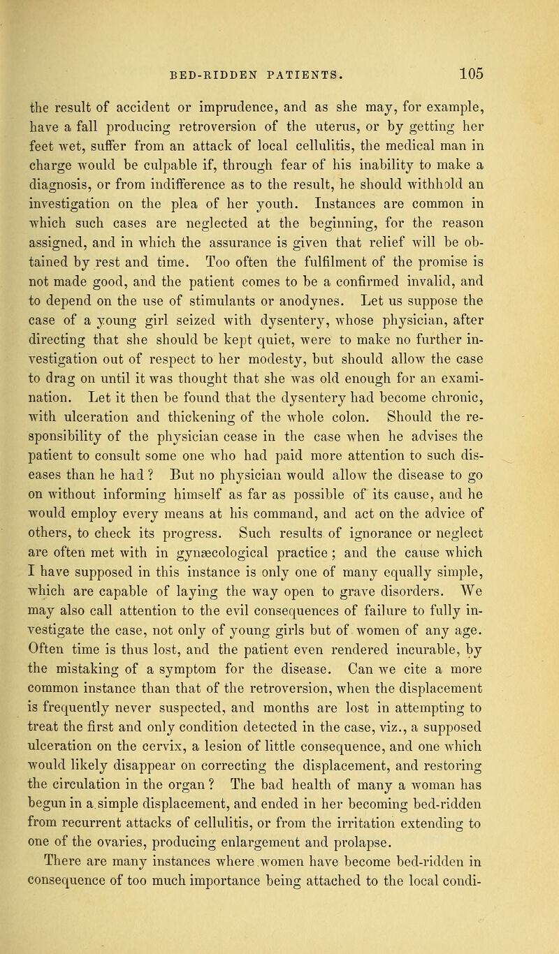 the result of accident or imprudence, and as she may, for example, have a fall producing retroversion of the uterus, or by getting her feet wet, suffer from an attack of local cellulitis, the medical man in charge would be culpable if, through fear of his inability to make a diagnosis, or from indifference as to the result, he should withhold an investigation on the plea of her youth. Instances are common in which such cases are neglected at the beginning, for the reason assigned, and in which the assurance is given that relief will be ob- tained by rest and time. Too often the fulfilment of the promise is not made good, and the patient comes to be a confirmed invalid, and to depend on the use of stimulants or anodynes. Let us suppose the case of a young girl seized with dysentery, whose physician, after directing that she should be kept quiet, were to make no further in- vestigation out of respect to her modesty, but should allow the case to drag on until it was thought that she was old enough for an exami- nation. Let it then be found that the dysentery had become chronic, with ulceration and thickening of the whole colon. Should the re- sponsibility of the physician cease in the case when he advises the patient to consult some one who had paid more attention to such dis- eases than he had ? But no physician would allow the disease to go on without informing himself as far as possible of its cause, and he would employ every means at his command, and act on the advice of others, to check its progress. Such results of ignorance or neglect are often met with in gynaecological practice; and the cause which I have supposed in this instance is only one of many equally simple, which are capable of laying the way open to grave disorders. We may also call attention to the evil consequences of failure to fully in- vestigate the case, not only of young girls but of women of any age. Often time is thus lost, and the patient even rendered incurable, by the mistaking of a symptom for the disease. Can we cite a more common instance than that of the retroversion, when the displacement is frequently never suspected, and months are lost in attempting to treat the first and only condition detected in the case, viz., a supposed ulceration on the cervix, a lesion of little consequence, and one which would likely disappear on correcting the displacement, and restoring the circulation in the organ ? The bad health of many a woman has begun in a. simple displacement, and ended in her becoming bed-ridden from recurrent attacks of cellulitis, or from the irritation extending to one of the ovaries, producing enlargement and prolapse. There are many instances where women have become bed-ridden in consequence of too much importance being attached to the local condi-