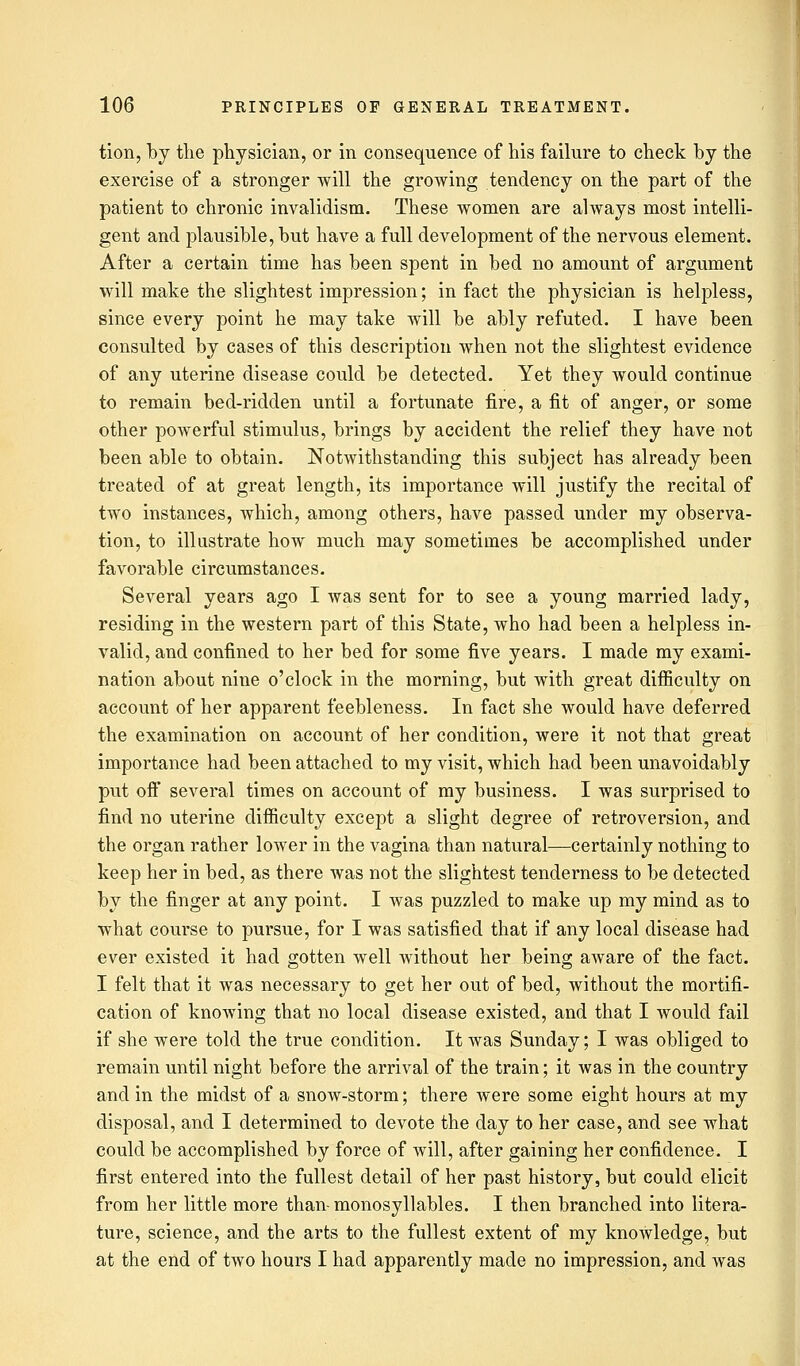 tion, by the physician, or in consequence of his failure to check by the exercise of a stronger will the growing tendency on the part of the patient to chronic invalidism. These women are always most intelli- gent and plausible, but have a full development of the nervous element. After a certain time has been spent in bed no amount of argument will make the slightest impression; in fact the physician is helpless, since every point he may take will be ably refuted. I have been consulted by cases of this description Avhen not the slightest evidence of any uterine disease could be detected. Yet they would continue to remain bed-ridden until a fortunate fire, a fit of anger, or some other powerful stimulus, brings by accident the relief they have not been able to obtain. Notwithstanding this subject has already been treated of at great length, its importance will justify the recital of two instances, which, among others, have passed under my observa- tion, to illustrate how much may sometimes be accomplished under favorable circumstances. Several years ago I was sent for to see a young married lady, residing in the western part of this State, who had been a helpless in- valid, and confined to her bed for some five years. I made my exami- nation about nine o'clock in the morning, but with great difficulty on account of her apparent feebleness. In fact she would have deferred the examination on account of her condition, were it not that great importance had been attached to my visit, which had been unavoidably put oft several times on account of my business. I was surprised to find no uterine difficulty except a slight degree of retroversion, and the organ rather lower in the vagina than natural—certainly nothing to keep her in bed, as there was not the slightest tenderness to be detected by the finger at any point. I was puzzled to make up my mind as to what course to pursue, for I was satisfied that if any local disease had ever existed it had gotten well without her being aware of the fact. I felt that it was necessary to get her out of bed, without the mortifi- cation of knowing that no local disease existed, and that I would fail if she were told the true condition. It was Sunday; I was obliged to remain until night before the arrival of the train; it was in the country and in the midst of a snow-storm; there were some eight hours at my disposal, and I determined to devote the day to her case, and see what could be accomplished by force of will, after gaining her confidence. I first entered into the fullest detail of her past history, but could elicit from her little more than-monosyllables. I then branched into litera- ture, science, and the arts to the fullest extent of my knowledge, but at the end of two hours I had apparently made no impression, and was