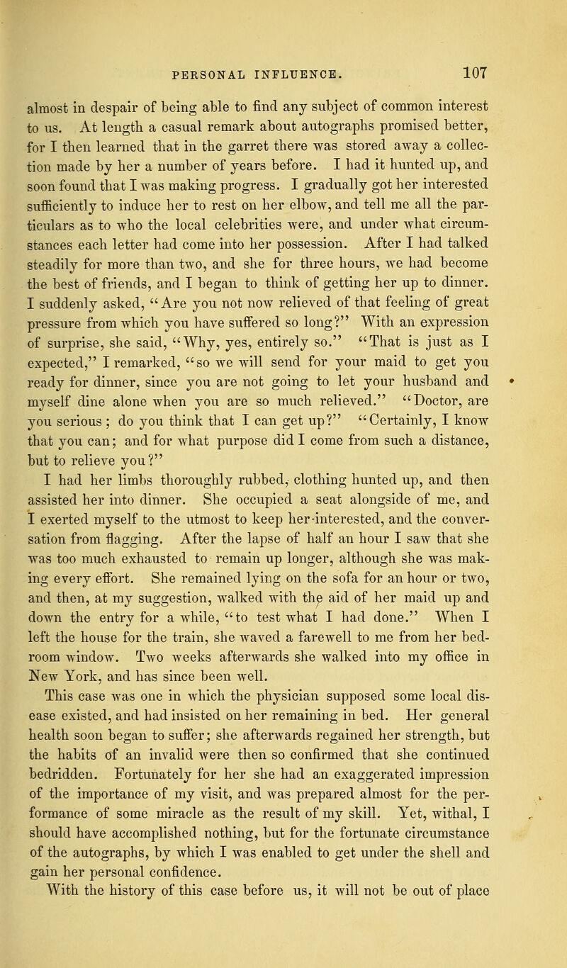 almost in despair of being able to find any subject of common interest to us. At length a casual remark about autographs promised better, for I then learned that in the garret there was stored away a collec- tion made by her a number of years before. I had it hunted up, and soon found that I was making progress. I gradually got her interested sufficiently to induce her to rest on her elbow, and tell me all the par- ticulars as to who the local celebrities were, and under what circum- stances each letter had come into her possession. After I had talked steadily for more than two, and she for three hours, we had become the best of friends, and I began to think of getting her up to dinner. I suddenly asked, Are you not now relieved of that feeling of great pressure from which you have suffered so long? With an expression of surprise, she said, Why, yes, entirely so. That is just as I expected, I remarked, so we will send for your maid to get you ready for dinner, since you are not going to let your husband and myself dine alone when you are so much relieved. Doctor, are you serious ; do you think that I can get up? Certainly, I know that you can; and for what purpose did I come from such a distance, but to relieve you? I had her limbs thoroughly rubbed, clothing hunted up, and then assisted her into dinner. She occupied a seat alongside of me, and I exerted myself to the utmost to keep her-interested, and the conver- sation from flagging. After the lapse of half an hour I saw that she was too much exhausted to remain up longer, although she was mak- ing every effort. She remained lying on the sofa for an hour or two, and then, at my suggestion, walked with the aid of her maid up and down the entry for a while, to test what I had done. When I left the house for the train, she waved a farewell to me from her bed- room window. Two weeks afterwards she walked into my office in New York, and has since been well. This case was one in which the physician supposed some local dis- ease existed, and had insisted on her remaining in bed. Her general health soon began to suffer; she afterwards regained her strength, but the habits of an invalid were then so confirmed that she continued bedridden. Fortunately for her she had an exaggerated impression of the importance of my visit, and was prepared almost for the per- formance of some miracle as the result of my skill. Yet, withal, I should have accomplished nothing, but for the fortunate circumstance of the autographs, by which I was enabled to get under the shell and gain her personal confidence. With the history of this case before us, it will not be out of place