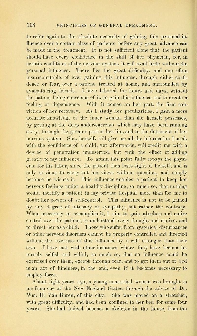 to refer again to the absolute necessity of gaining this personal in- fluence over a certain class of patients before any great advance can be made in the treatment. It is not sufficient alone that the patient should have every confidence in the skill of her physician, for, in certain conditions of the nervous system, it will avail little without the personal influence. There lies the great difficulty, and one often insurmountable, of ever gaining this influence, through either confi- dence or fear, over a patient treated at home, and surrounded by sympathizing friends. I have labored for hours and days, without the patient being conscious of it, to gain this influence and to create a feeling of dependence. With it comes, on her part, the firm con- viction of her recovery. As I study her peculiarities, I gain a more accurate knowledge of the inner woman than she herself possesses, by getting at the deep under-currents which may have been running away, through the greater part of her life, and to the detriment of her nervous system. She, herself, will give me all the information I need, with the confidence of a child, yet afterwards, will credit me with a degree of penetration undeserved, but with the effect of adding greatly to my influence. To attain this point fully repays the physi- cian for his labor, since the patient then loses sight of herself, and is only anxious to carry out his views without question, and simply because he wishes it. This influence enables a patient to keep her nervous feelings under a healthy discipline, so much so, that nothing would mortify a patient in my private hospital more than for me to doubt her powers of self-control. This influence is not to be gained by any degree of intimacy or sympathy, ,but rather the contrary. When necessary to accomplish it, I aim to gain absolute and entire control over the patient, to understand every thought and motive, and to direct her as a child. Those who suffer from hysterical disturbances or other nervous disorders cannot be properly controlled and directed without the exercise of this influence by a will stronger than their own. I have met with other instances where they have become in- tensely selfish and wilful, so much so, that no influence could be exercised over them, except through fear, and to get them out of bed is an act of kindness, in the end, even if it becomes necessary to employ force. About eight years ago, a young unmarried woman was brought to me from one of the New England States, through the advice of Dr. Wm. H. Van Buren, of this city. She was moved on a stretcher, with great difficulty, and had been confined to her bed for some four years. She had indeed become a skeleton in the house, from the