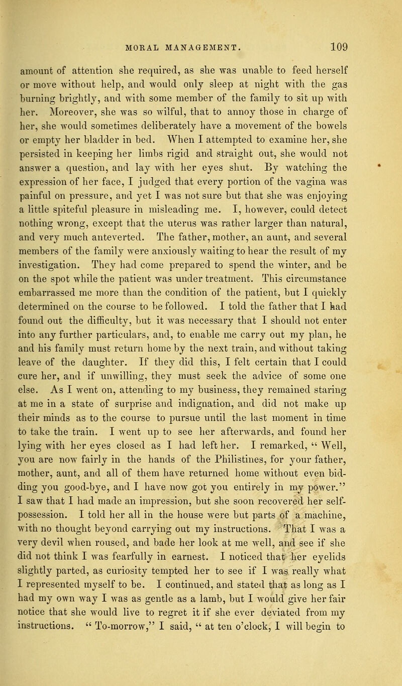 amount of attention she required, as she was unable to feed herself or move without help, and would only sleep at night with the gas burning brightly, and with some member of the family to sit up with her. Moreover, she was so wilful, that to annoy those in charge of her, she would sometimes deliberately have a movement of the bowels or empty her bladder in bed. When I attempted to examine her, she persisted in keeping her limbs rigid and straight out, she would not answer a question, and lay with her eyes shut. By watching the expression of her face, I judged that every portion of the vagina was painful on pressure, and yet I was not sure but that she was enjoying a little spiteful pleasure in misleading me. I, however, could detect nothing wrong, except that the uterus was rather larger than natural, and very much anteverted. The father, mother, an aunt, and several members of the family were anxiously waiting to hear the result of my investigation. They had come prepared to spend the winter, and be on the spot while the patient was under treatment. This circumstance embarrassed me more than the condition of the patient, but I quickly determined on the course to be followed. I told the father that I had found out the difficulty, but it was necessary that I should not enter into any further particulars, and, to enable me carry out my plan, he and his family must return home by the next train, and without taking leave of the daughter. If they did this, I felt certain that I could cure her, and if unwilling, they must seek the advice of some one else. As I went on, attending to my business, they remained staring at me in a state of surprise and indignation, and did not make up their minds as to the course to pursue until the last moment in time to take the train. I went up to see her afterwards, and found her lying with her eyes closed as I had left her. I remarked,  Well, you are now fairly in the hands of the Philistines, for your father, mother, aunt, and all of them have returned home without even bid- ding you good-bye, and I have now got you entirely in my power. I saw that I had made an impression, but she soon recovered her self- possession. I told her all in the house were but parts of a machine, with no thought beyond carrying out my instructions. That I was a very devil when roused, and bade her look at me well, and see if she did not think I was fearfully in earnest. I noticed that her eyelids slightly parted, as curiosity tempted her to see if I was really what I represented myself to be. I continued, and stated that as long as I had my own way I was as gentle as a lamb, but I would give her fair notice that she would live to regret it if she ever deviated from my instructions.  To-morrow, I said,  at ten o'clock, I will begin to