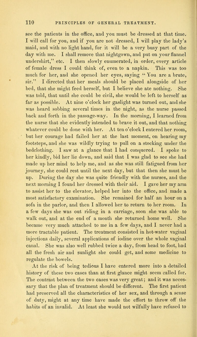 see the patients in the office, and you must be dressed at that time. I will call for you, and if you are not dressed, I will play the lady's maid, and with no light hand, for it will be a very busy part of the day with me. I shall remove that nightgown, and put on your flannel undershirt, etc. I then slowly enumerated, in order, every article of female dress I could think of, even to a napkin. This was too much for her, and she opened her eyes, saying  You are a brute, sir. I directed that her meals should be placed alongside of her bed, that she might feed herself, but I believe she ate nothing. She was told, that until she could be civil, she would be left to herself as far as possible. At nine o'clock her gaslight was turned out, and she was heard sobbing several times in the night, as the nurse passed back and forth in the passage-way. In the morning, I learned from the nurse that she evidently intended to brave it out, and that nothing whatever could be done with her. At ten o'clock I entered her room, but her courage had failed her at the last moment, on hearing my footsteps, and she was wildly trying to pull on a stocking under the bedclothing. I saw at a glance that I had conquered. I spoke to her kindly, bid her lie down, and said that I was glad to see she had made up her mind to help me, and as she was still fatigued from her journey, she could rest until the next day, but that then she must be up. During the day she was quite friendly with the nurses, and the next morning I found her dressed with their aid. I gave her my arm to assist her to the elevator, helped her into the office, and made a most satisfactory examination. She remained for half an hour on a sofa in the parlor, and then I allowed her to return to her room. In a few days she was out riding in a carriage, soon she was able to walk out, and at the end of a month she returned home well. She became very much attached to me in a few days, and I never had a more tractable patient. The treatment consisted in hot-water vaginal injections daily, several applications of iodine over the whole vaginal canal. She was also well rubbed twice a day, from head to foot, had all the fresh air and sunlight she could get, and some medicine to regulate the bowels. At the risk of being tedious I have entered more into a detailed history of these two cases than at first glance might seem called for. The contrast between the two cases was very great; and it was neces- sary that the plan of treatment should be different. The first patient had preserved all the characteristics of her sex, and through a sense of duty, might at any time have made the effort to throw off the habits of an invalid. At least she would not wilfully have refused to