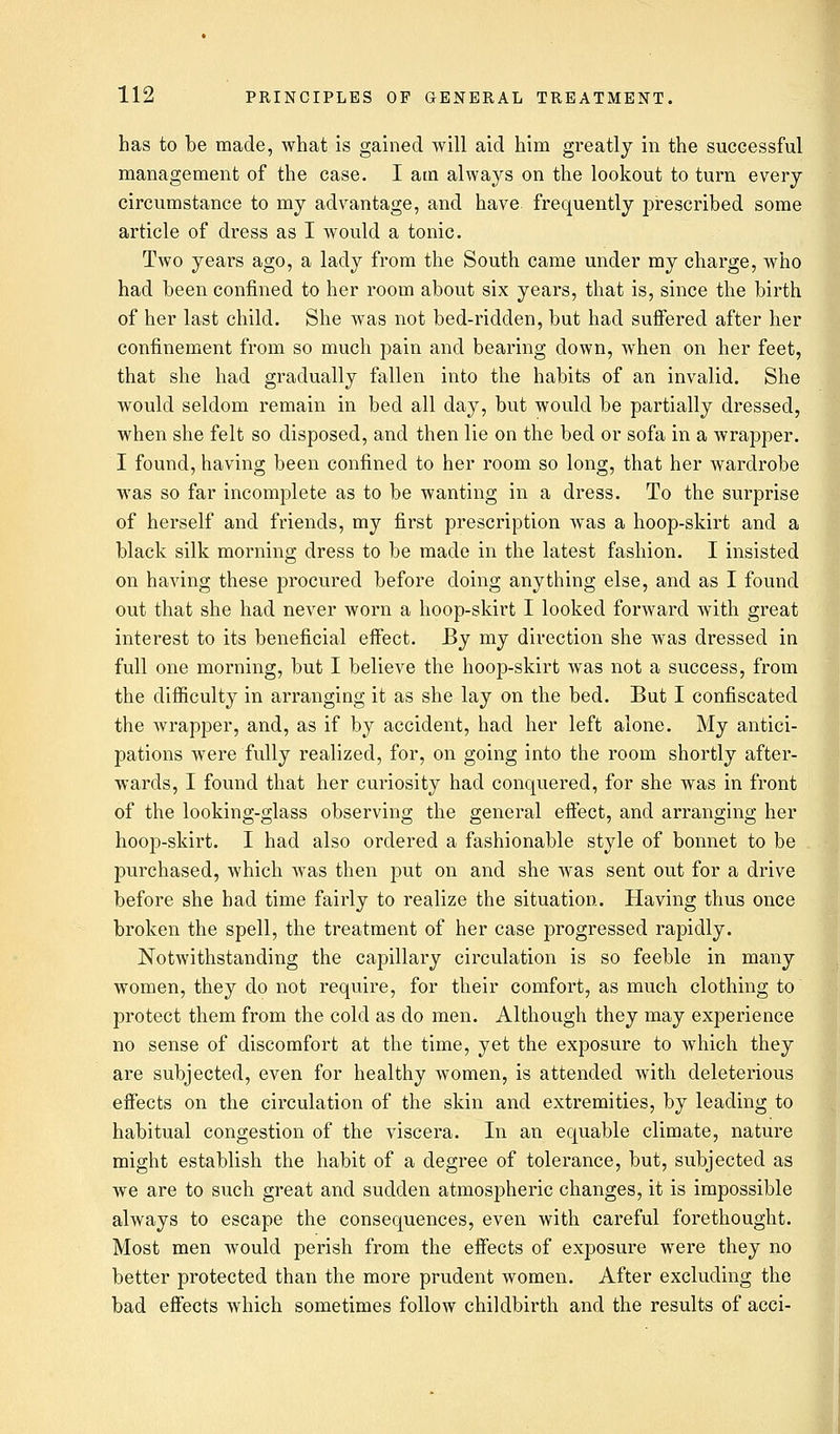 has to be made, what is gained will aid him greatly in the successful management of the case. I am always on the lookout to turn every circumstance to my advantage, and have frequently prescribed some article of dress as I would a tonic. Two years ago, a lady from the South came under my charge, who had been confined to her room about six years, that is, since the birth of her last child. She was not bed-ridden, but had suffered after her confinement from so much pain and bearing down, when on her feet, that she had gradually fallen into the habits of an invalid. She would seldom remain in bed all day, but would be partially dressed, when she felt so disposed, and then lie on the bed or sofa in a wrapper. I found, having been confined to her room so long, that her wardrobe was so far incomplete as to be wanting in a dress. To the surprise of herself and friends, my first prescription was a hoop-skirt and a black silk morning dress to be made in the latest fashion. I insisted on having these procured before doing anything else, and as I found out that she had never worn a hoop-skirt I looked forward with great interest to its beneficial effect. By my direction she was dressed in full one morning, but I believe the hoop-skirt was not a success, from the difficulty in arranging it as she lay on the bed. But I confiscated the wrapper, and, as if by accident, had her left alone. My antici- pations were fully realized, for, on going into the room shortly after- wards, I found that her curiosity had conquered, for she was in front of the looking-glass observing the general effect, and arranging her hoop-skirt. I had also ordered a fashionable style of bonnet to be purchased, which was then put on and she was sent out for a drive before she had time fairly to realize the situation. Having thus once broken the spell, the treatment of her case progressed rapidly. Notwithstanding the capillary circulation is so feeble in many women, they do not require, for their comfort, as much clothing to' protect them from the cold as do men. Although they may experience no sense of discomfort at the time, yet the exposure to which they are subjected, even for healthy women, is attended with deleterious effects on the circulation of the skin and extremities, by leading to habitual congestion of the viscera. In an equable climate, nature might establish the habit of a degree of tolerance, but, subjected as we are to such great and sudden atmospheric changes, it is impossible always to escape the consequences, even with careful forethought. Most men would perish from the effects of exposure were they no better protected than the more prudent women. After excluding the bad effects which sometimes follow childbirth and the results of acci-