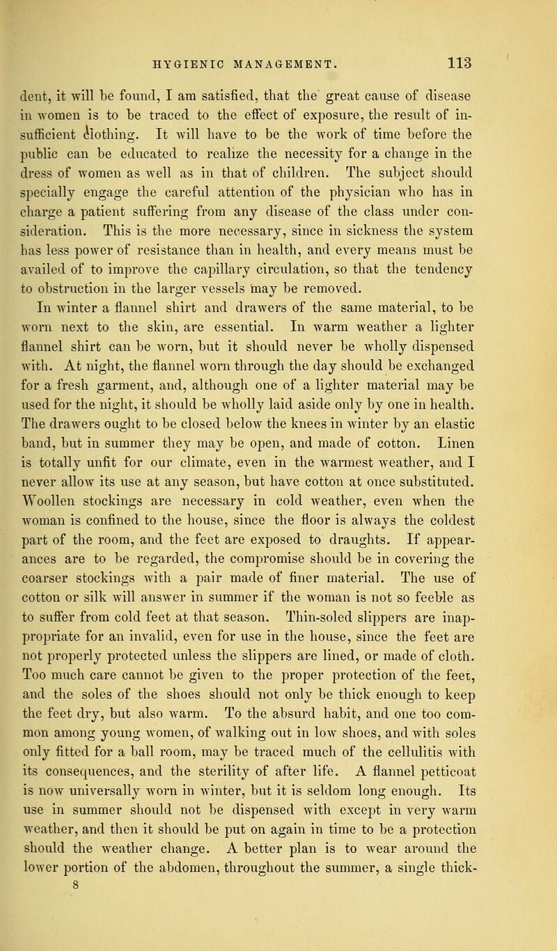 dent, it will be found, I am satisfied, that the great cause of disease in women is to be traced to the effect of exposure, the result of in- sufficient clothing. It will have to be the work of time before the public can be educated to realize the necessity for a change in the dress of women as well as in that of children. The subject should specially engage the careful attention of the physician who has in charge a patient suffering from any disease of the class under con- sideration. This is the more necessary, since in sickness the system has less power of resistance than in health, and every means must be availed of to improve the capillary circulation, so that the tendency to obstruction in the larger vessels may be removed. In winter a flannel shirt and drawers of the same material, to be worn next to the skin, are essential. In warm weather a lighter flannel shirt can be worn, but it should never be wholly dispensed with. At night, the flannel worn through the day should be exchanged for a fresh garment, and, although one of a lighter material may be used for the night, it should be wholly laid aside only by one in health. The drawers ought to be closed below the knees in winter by an elastic band, but in summer they may be open, and made of cotton. Linen is totally unfit for our climate, even in the warmest weather, and I never allow its use at any season, but have cotton at once substituted. Woollen stockings are necessary in cold weather, even when the woman is confined to the house, since the floor is always the coldest part of the room, and the feet are exposed to draughts. If appear- ances are to be regarded, the compromise should be in covering the coarser stockings with a pair made of finer material. The use of cotton or silk will answer in summer if the woman is not so feeble as to suffer from cold feet at that season. Thin-soled slippers are inap- propriate for an invalid, even for use in the house, since the feet are not properly protected unless the slippers are lined, or made of cloth. Too much care cannot be given to the proper protection of the feet, and the soles of the shoes should not only be thick enough to keep the feet dry, but also warm. To the absurd habit, and one too com- mon among young women, of walking out in low shoes, and with soles only fitted for a ball room, may be traced much of the cellulitis with its consequences, and the sterility of after life. A flannel petticoat is now universally worn in winter, but it is seldom long enough. Its use in summer should not be dispensed with except in very warm weather, and then it should be put on again in time to be a protection should the weather change. A better plan is to wear around the lower portion of the abdomen, throughout the summer, a single thick-