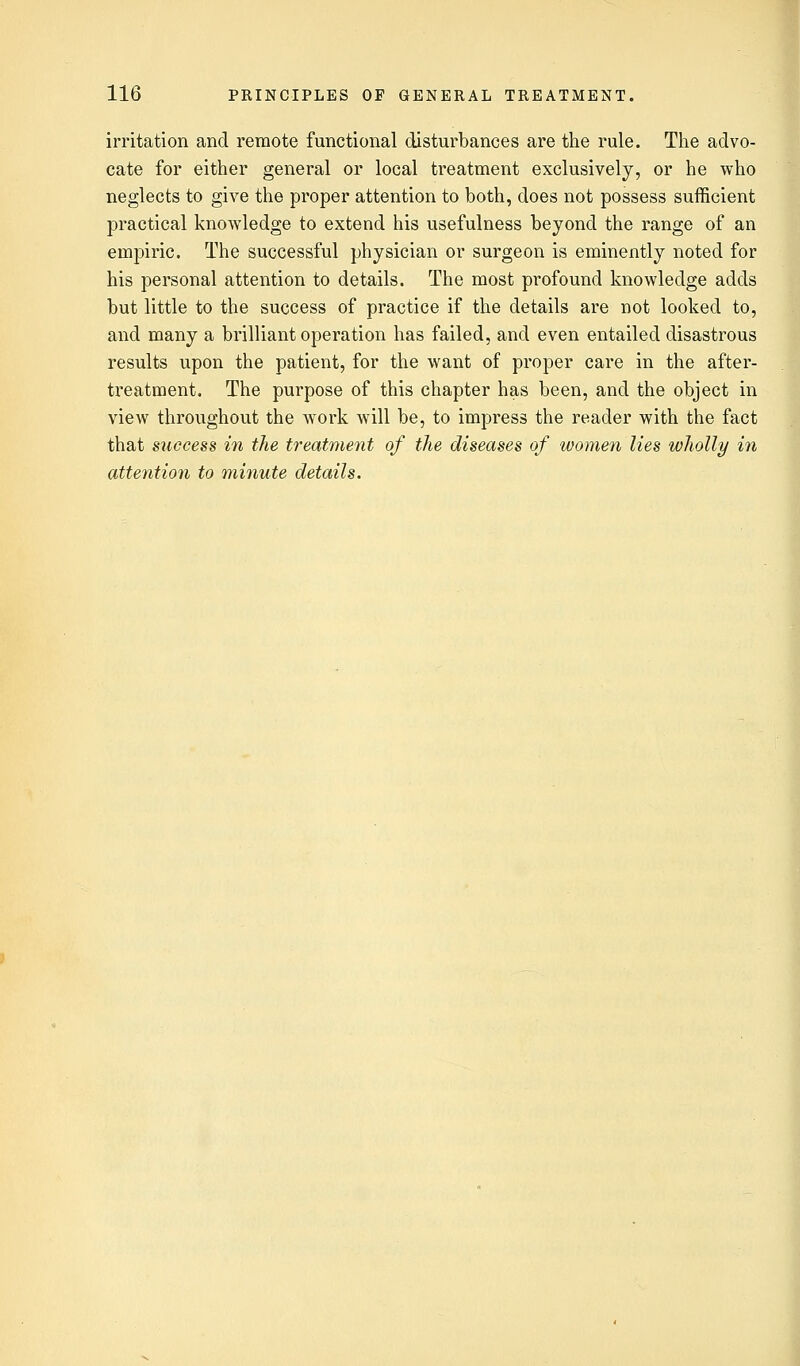 irritation and remote functional disturbances are the rule. The advo- cate for either general or local treatment exclusively, or he who neglects to give the proper attention to both, does not possess sufficient practical knowledge to extend his usefulness beyond the range of an empiric. The successful physician or surgeon is eminently noted for his personal attention to details. The most profound knowledge adds but little to the success of practice if the details are not looked to, and many a brilliant operation has failed, and even entailed disastrous results upon the patient, for the want of proper care in the after- treatment. The purpose of this chapter has been, and the object in view throughout the work will be, to impress the reader with the fact that success in the treatment of the diseases of women lies wholly in attention to minute details.