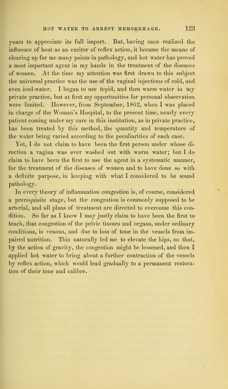 years to appreciate its full import. But, having once realized the influence of heat as an excitor of reflex action, it became the means of clearing up for me many points in pathology, and hot water has proved a most important agent in my hands in the treatment of the diseases of women. At the time my attention was first drawn to this subject the universal practice was the use of the vaginal injections of cold, and even iced-water. I began to use tepid, and then warm water in my private practice, but at first my opportunities for personal observation were limited. However, from September, 1862, when I was placed in charge of the Woman's Hospital, to the present time, nearly every patient coming under my care in this institution, as in private practice, has been treated by this method, the quantity and temperature of the water being varied according to the peculiarities of each case. Yet, I do not claim to have been the first person under whose di- rection a vagina was ever washed out with warm water; but I do claim to have been the first to use the agent in a systematic manner, for the treatment of the diseases of women and to have done so with a definite purpose, in keeping with what I considered to be sound pathology. In every theory of inflammation congestion is, of course, considered a prerequisite stage, but the congestion is commonly supposed to be arterial, and all plans of treatment are directed to overcome this con- dition. So far as I know I may justly claim to have been the first to teach, that congestion of the pelvic tissues and organs, under ordinary conditions, is venous, and due to loss of tone in the vessels from im- paired nutrition. This naturally led me to elevate the hips, so that, by the action of gravity, the congestion might be lessened, and then I applied hot water to bring about a further contraction of the vessels by reflex action, which would lead gradually to a permanent restora- tion of their tone and calibre.