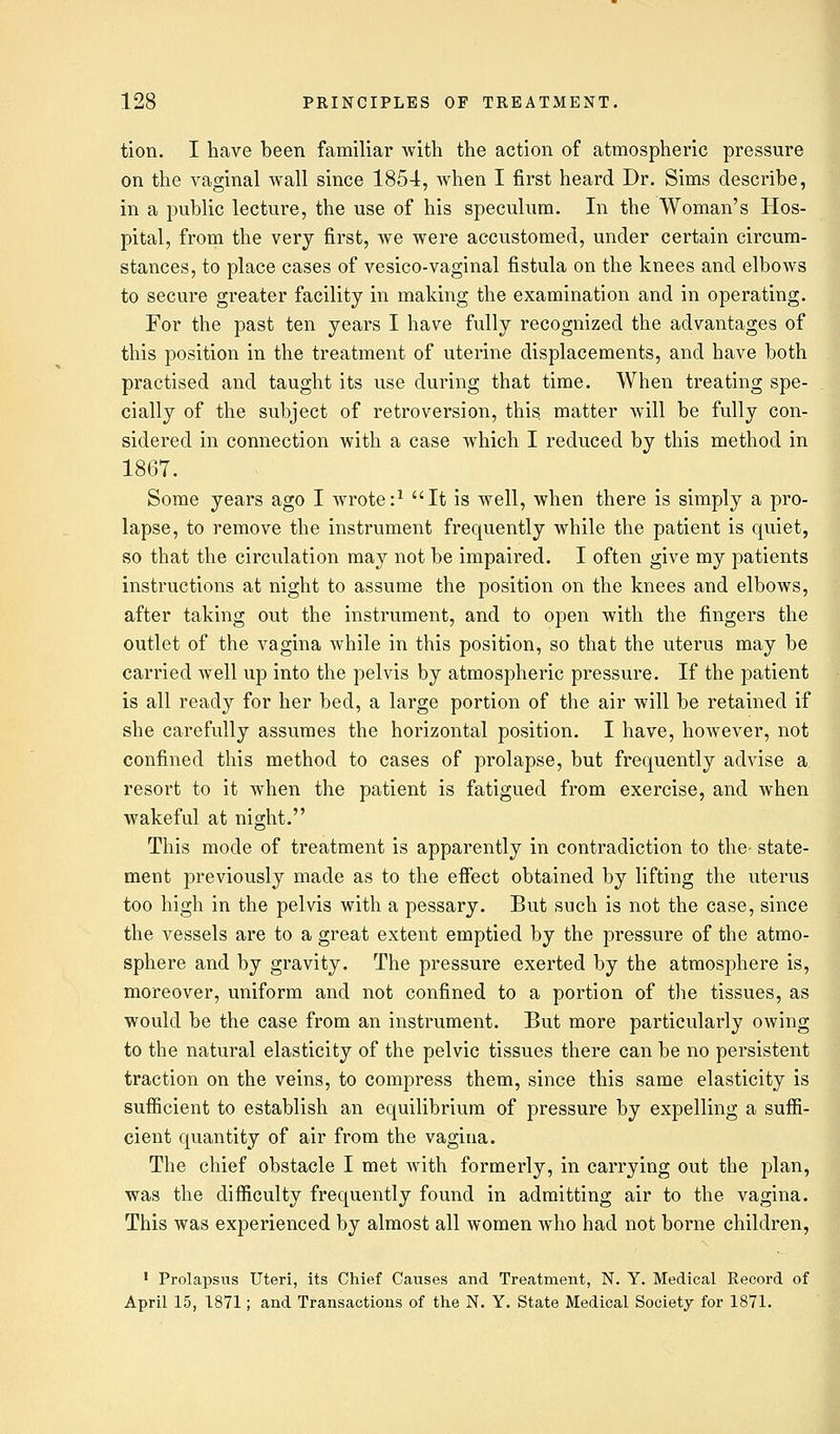 tion. I have been familiar with the action of atmospheric pressure on the vaginal wall since 1854, when I first heard Dr. Sims describe, in a public lecture, the use of his speculum. In the Woman's Hos- pital, from the very first, we were accustomed, under certain circum- stances, to place cases of vesico-vaginal fistula on the knees and elbows to secure greater facility in making the examination and in operating. For the past ten years I have fully recognized the advantages of this position in the treatment of uterine displacements, and have both practised and taught its use during that time. When treating spe- cially of the subject of retroversion, this, matter will be fully con- sidered in connection with a case which I reduced by this method in 1867. Some years ago I wrote:1 It is well, when there is simply a pro- lapse, to remove the instrument frequently while the patient is quiet, so that the circulation may not be impaired. I often give my patients instructions at night to assume the position on the knees and elbows, after taking out the instrument, and to open with the fingers the outlet of the vagina while in this position, so that the uterus may be carried well up into the pelvis by atmospheric pressure. If the patient is all ready for her bed, a large portion of the air will be retained if she carefully assumes the horizontal position. I have, however, not confined this method to cases of prolapse, but frequently advise a resort to it when the patient is fatigued from exercise, and when wakeful at night. This mode of treatment is apparently in contradiction to the- state- ment previously made as to the effect obtained by lifting the uterus too high in the pelvis with a pessary. But such is not the case, since the vessels are to a great extent emptied by the pressure of the atmo- sphere and by gravity. The pressure exerted by the atmosphere is, moreover, uniform and not confined to a portion of the tissues, as would be the case from an instrument. But more particularly owing to the natural elasticity of the pelvic tissues there can be no persistent traction on the veins, to compress them, since this same elasticity is sufficient to establish an equilibrium of pressure by expelling a suffi- cient quantity of air from the vagina. The chief obstacle I met with formerly, in carrying out the plan, was the difficulty frequently found in admitting air to the vagina. This was experienced by almost all women who had not borne children, 1 Prolapsus Uteri, its Chief Causes and Treatment, N. Y. Medical Record of April 15, 1871; and Transactions of the N. Y. State Medical Society for 1871.