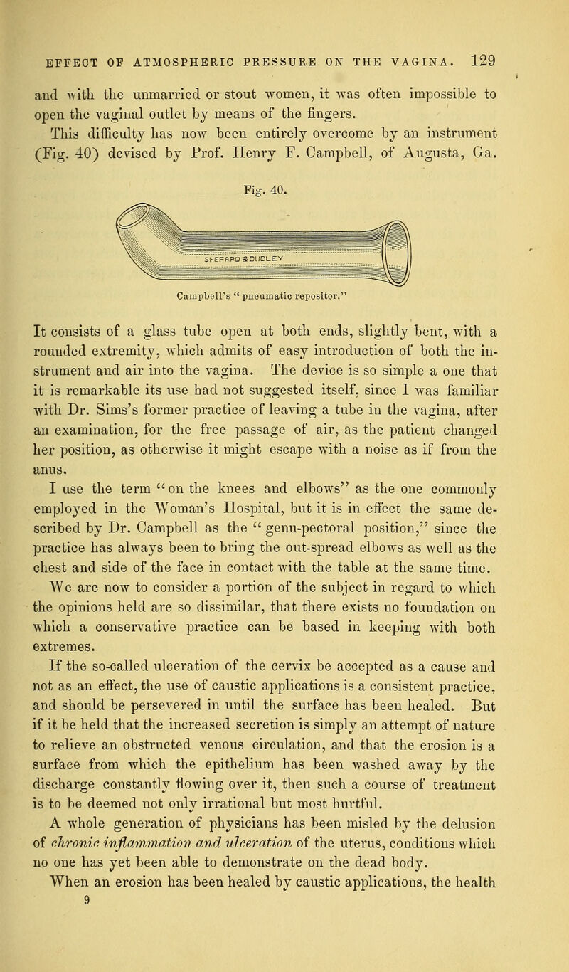 and with the unmarried or stout women, it was often impossible to open the vaginal outlet by means of the fingers. This difficulty has now been entirely overcome by an instrument (Fig. 40) devised by Prof. Henry F. Campbell, of Augusta, Ga. Fi?. 40. Campbell's  pneumatic repositor. It consists of a glass tube open at both ends, slightly bent, with a rounded extremity, which admits of easy introduction of both the in- strument and air into the vagina. The device is so simple a one that it is remarkable its use had not suggested itself, since I was familiar with Dr. Sims's former practice of leaving a tube in the vagina, after an examination, for the free passage of air, as the patient changed her position, as otherwise it might escape with a noise as if from the anus. I use the term on the knees and elbows as the one commonly employed in the Woman's Hospital, but it is in effect the same de- scribed by Dr. Campbell as the  genu-pectoral position, since the practice has always been to bring the out-spread elbows as well as the chest and side of the face in contact with the table at the same time. We are now to consider a portion of the subject in regard to which the opinions held are so dissimilar, that there exists no foundation on which a conservative practice can be based in keeping with both extremes. If the so-called ulceration of the cervix be accepted as a cause and not as an effect, the use of caustic applications is a consistent practice, and should be persevered in until the surface has been healed. But if it be held that the increased secretion is simply an attempt of nature to relieve an obstructed venous circulation, and that the erosion is a surface from which the epithelium has been washed away by the discharge constantly flowing over it, then such a course of treatment is to be deemed not only irrational but most hurtful. A whole generation of physicians has been misled by the delusion of chronic inflammation and ulceration of the uterus, conditions which no one has yet been able to demonstrate on the dead body. When an erosion has been healed by caustic applications, the health 9