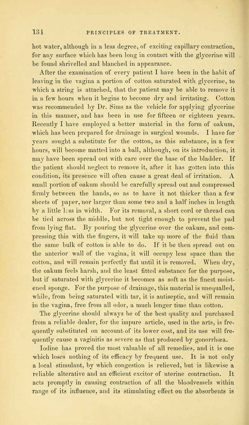 hot water, although in a less degree, of exciting capillary contraction, for any surface which has been long in contact with the glycerine will be found shrivelled and blanched in appearance. After the examination of every patient I have been in the habit of leaving in the vagina a portion of cotton saturated with glycerine, to which a string is attached, that the patient may be able to remove it in a few hours when it begins to become dry and irritating. Cotton was recommended by Dr. Sims as the vehicle for applying glycerine in this manner, and has been in use for fifteen or eighteen years. Recently I have employed a better material in the form of oakum, which has been prepared for drainage in surgical wounds. I have for years sought a substitute for the cotton, as this substance, in a few hours, will become matted into a ball, although, on its introduction, it may have been spread out with care over the base of the bladder. If the patient should neglect to remove it, after it has gotten into this condition, its presence will often cause a great deal of irritation. A small portion of oakum should be carefully spread out and compressed firmly between the hands, so as to have it not thicker than a few sheets of paper, nor larger than some two and a half inches in length by a little less in width. For its removal, a short cord or thread can be tied across the middle, but not tight enough to prevent the pad from lying flat. By pouring the glycerine over the oakum, and com- pressing this with the fingers, it will take up more of the fluid than the same bulk of cotton is able to do. If it be then spread out on the anterior wall of the vagina, it will occupy less space than the cotton, and will remain perfectly flat until it is removed. When dry, the oakum feels harsh, and the least fitted substance for the purpose, but if saturated with glycerine it becomes as soft as the finest moist- ened sponge. For the purpose of drainage, this material is unequalled, while, from being saturated with tar, it is antiseptic, and will remain in the vagina, free from all odor, a much longer time than cotton. The glycerine should always be of the best quality and purchased from a reliable dealer, for the impure article, used in the arts, is fre- quently substituted on account-of its lower cost, and its use will fre- quently cause a vaginitis as severe as that produced by gonorrhoea. Iodine has proved the most valuable of all remedies, and it is one which loses nothing of its efficacy by frequent use. It is not only a local stimulant, by which congestion is relieved, but is likewise a reliable alterative and an efficient excitor of uterine contraction. It acts promptly in causing contraction of all the bloodvessels within range of its influence, and its stimulating effect on the absorbents is