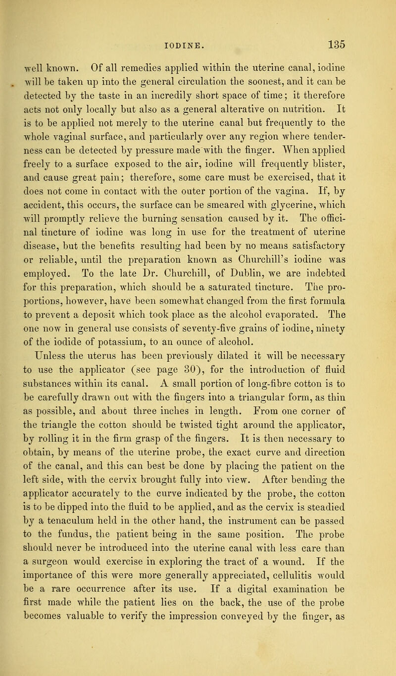 well known. Of all remedies applied within the uterine canal, iodine will be taken up into the general circulation the soonest, and it can be detected by the taste in an incredily short space of time; it therefore acts not only locally but also as a general alterative on nutrition. It is to be applied not merely to the uterine canal but frequently to the whole vaginal surface, and particularly over any region where tender- ness can be detected by pressure made with the finger. When applied freely to a surface exposed to the air, iodine will frequently blister, and cause great pain; therefore, some care must be exercised, that it does not come in contact with the outer portion of the vagina. If, by accident, this occurs, the surface can be smeared with glycerine, which will promptly relieve the burning sensation caused by it. The offici- nal tincture of iodine was long in use for the treatment of uterine disease, but the benefits resulting had been by no means satisfactory or reliable, until the preparation known as Churchill's iodine was employed. To the late Dr. Churchill, of Dublin, we are indebted for this preparation, which should be a saturated tincture. The pro- portions, however, have been somewhat changed from the first formula to prevent a deposit which took place as the alcohol evaporated. The one now in general use consists of seventy-five grains of iodine, ninety of the iodide of potassium, to an ounce of alcohol. Unless the uterus has been previously dilated it will be necessary to use the applicator (see page 30), for the introduction of fluid substances within its canal. A small portion of long-fibre cotton is to be carefully drawn out with the fingers into a triangular form, as thin as possible, and about three inches in length. From one corner of the triangle the cotton should be twisted tight around the applicator, by rolling it in the firm grasp of the fingers. It is then necessary to obtain, by means of the uterine probe, the exact curve and direction of the canal, and this can best be done by placing the patient on the left side, with the cervix brought fully into view. After bending the applicator accurately to the curve indicated by the probe, the cotton is to be dipped into the fluid to be applied, and as the cervix is steadied by a tenaculum held in the other hand, the instrument can be passed to the fundus, the patient being in the same position. The probe should never be introduced into the uterine canal with less care than a surgeon would exercise in exploring the tract of a wound. If the importance of this were more generally appreciated, cellulitis would be a rare occurrence after its use. If a digital examination be first made while the patient lies on the back, the use of the probe becomes valuable to verify the impression conveyed by the finger, as