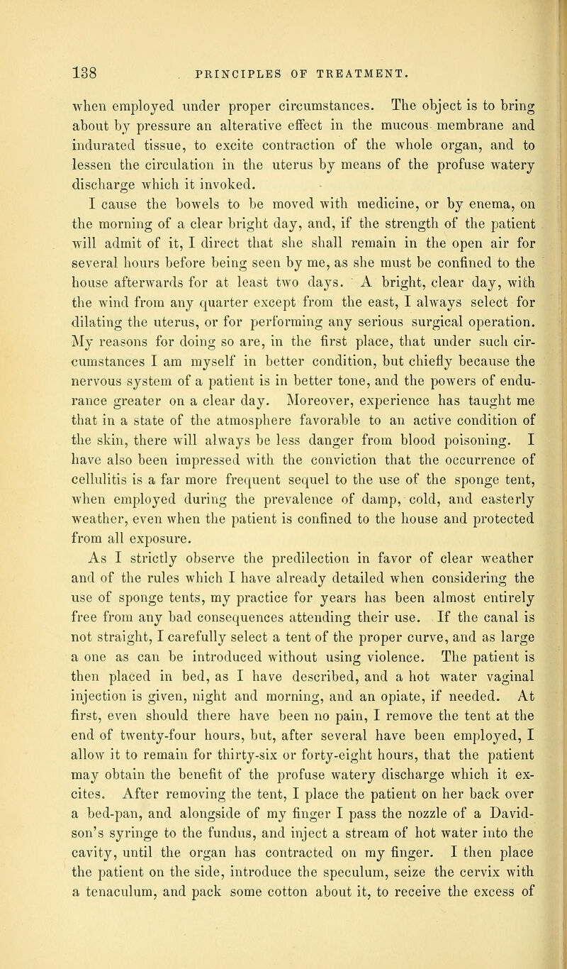 when employed under proper circumstances. The object is to bring about by pressure an alterative effect in the mucous membrane and indurated tissue, to excite contraction of the whole organ, and to lessen the circulation in the uterus by means of the profuse watery discharge which it invoked. I cause the bowels to be moved with medicine, or by enema, on the morning of a clear bright day, and, if the strength of the patient will admit of it, I direct that she shall remain in the open air for several hours before being seen by me, as she must be confined to the house afterwards for at least two days. A bright, clear day, with the wind from any quarter except from the east, I always select for dilating the uterus, or for performing any serious surgical operation. My reasons for doing so are, in the first place, that under such cir- cumstances I am myself in better condition, but chiefly because the nervous system of a patient is in better tone, and the powers of endu- rance greater on a clear day. Moreover, experience has taught me that in a state of the atmosphere favorable to an active condition of the skin, there will always be less danger from blood poisoning. I have also been impressed with the conviction that the occurrence of cellulitis is a far more frequent sequel to the use of the sponge tent, when employed during the prevalence of damp, cold, and easterly weather, even when the patient is confined to the house and protected from all exposure. As I strictly observe the predilection in favor of clear weather and of the rules which I have already detailed when considering the use of sponge tents, my practice for years has been almost entirely free from any bad consequences attending their use. If the canal is not straight, I carefully select a tent of the proper curve, and as large a one as can be introduced without using violence. The patient is then placed in bed, as I have described, and a hot water vaginal injection is given, night and morning, and an opiate, if needed. At first, even should there have been no pain, I remove the tent at the end of twenty-four hours, but, after several have been employed, I allow it to remain for thirty-six or forty-eight hours, that the patient may obtain the benefit of the profuse watery discharge which it ex- cites. After removing the tent, I place the patient on her back over a bed-pan, and alongside of my finger I pass the nozzle of a David- son's syringe to the fundus, and inject a stream of hot water into the cavity, until the organ has contracted on my finger. I then place the patient on the side, introduce the speculum, seize the cervix with a tenaculum, and pack some cotton about it, to receive the excess of